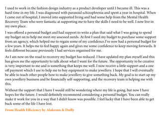 I used to work in the fashion design industry as a product developer until I became ill. is was a
hard time in my life. I was diagnosed with paranoid schizophrenia and spent a year in hospital. When
I came out of hospital, I moved into supported living and had some help from the Mental Health
Recovery Team who were fantastic at supporting me to have the skills I need to be well. I now live in
my own place.
I was oﬀered a personal budget and had support to write a plan that said what I was going to spend
my budget on to help me meet my assessed needs. At ﬁrst I used my budget to purchase some support
from an agency, which helped me to regain some of my conﬁdence.I’ve now had a personal budget for
a few years. It helps me to feel happy again and gives me some conﬁdence to keep moving forwards. It
feels diﬀerent because previously I had services organised for me.
As I am now on the road to recovery my budget has reduced. I have updated my plan myself and this
has given me the opportunity to talk about what I want for the future. e opportunity to be creative
is very important to me and is something that keeps me well. I now receive a little support and a one
oﬀ payment which I use to help me to buy equipment to make jewellery. I hope that I will eventually
be able to teach other people how to make jewellery to give something back. My goal is to start up my
own jewellery business and be ﬁnancially self-supporting, and the recovery team is helping me with
this.
Without the support that I have I would still be wondering where my life is going, but now I have
hopes for the future. I would deﬁnitely recommend considering a personal budget. You can really
make it work for you in a way that I didn’t know was possible. I feel lucky that I have been able to get
back some of the life I have lost.
From Health Eﬃciency by Alakeson & Duﬀy
 