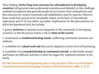 ese ﬁndings [better long-term outcomes for schizophrenia in developing
countries] still generate some professional contention and disbelief, as they challenge
outdated assumptions that generally people do not recover from schizophrenia and
that outcomes for western treatments and rehabilitation must be superior. However,
these results have proven to be remarkably robust, on the basis of international
replications and 15-25 year follow-up studies. Explanations for this phenomenon are
still at the hypothesis level, but include:
1. greater inclusion or retained social integration in the community in developing
countries, so that the person retains a role or status in the society
2. involvement in traditional healing rituals, reaﬃrming community inclusion and
solidarity
3. availability of a valued work role that can be adapted to a lower level of functioning
4. availability of an extended kinship or communal network, so that family tension
and burden are diﬀused, and there is oen less negatively 'expressed emotion' in the
family
Dr Alan Rosen from Destigmatising day-to-day practices: What Can Developed
Countries learn from Developing Countries? World Psychiatry 2006, 5: 21-24
 