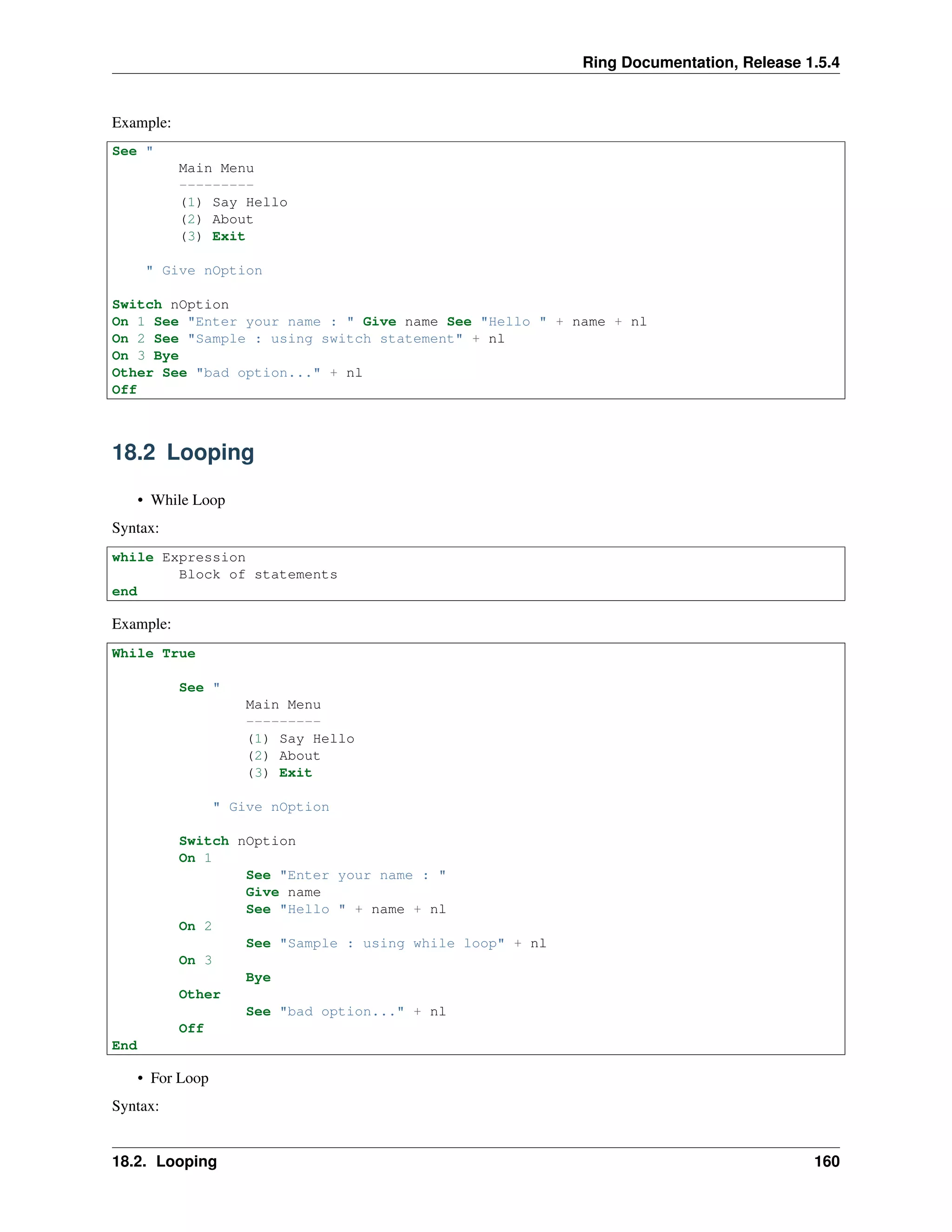 Ring Documentation, Release 1.5.4
Example:
See "
Main Menu
---------
(1) Say Hello
(2) About
(3) Exit
" Give nOption
Switch nOption
On 1 See "Enter your name : " Give name See "Hello " + name + nl
On 2 See "Sample : using switch statement" + nl
On 3 Bye
Other See "bad option..." + nl
Off
18.2 Looping
• While Loop
Syntax:
while Expression
Block of statements
end
Example:
While True
See "
Main Menu
---------
(1) Say Hello
(2) About
(3) Exit
" Give nOption
Switch nOption
On 1
See "Enter your name : "
Give name
See "Hello " + name + nl
On 2
See "Sample : using while loop" + nl
On 3
Bye
Other
See "bad option..." + nl
Off
End
• For Loop
Syntax:
18.2. Looping 160
 