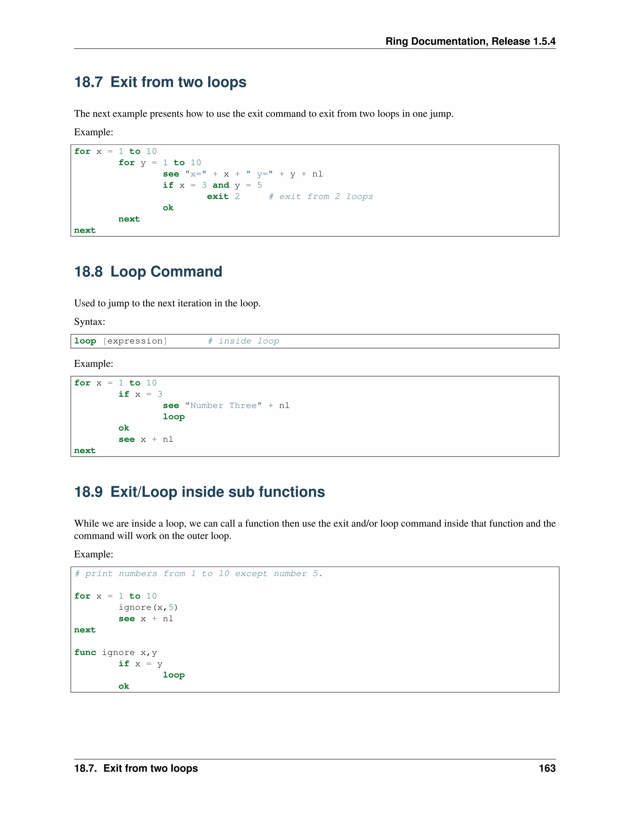 Ring Documentation, Release 1.5.4
18.7 Exit from two loops
The next example presents how to use the exit command to exit from two loops in one jump.
Example:
for x = 1 to 10
for y = 1 to 10
see "x=" + x + " y=" + y + nl
if x = 3 and y = 5
exit 2 # exit from 2 loops
ok
next
next
18.8 Loop Command
Used to jump to the next iteration in the loop.
Syntax:
loop [expression] # inside loop
Example:
for x = 1 to 10
if x = 3
see "Number Three" + nl
loop
ok
see x + nl
next
18.9 Exit/Loop inside sub functions
While we are inside a loop, we can call a function then use the exit and/or loop command inside that function and the
command will work on the outer loop.
Example:
# print numbers from 1 to 10 except number 5.
for x = 1 to 10
ignore(x,5)
see x + nl
next
func ignore x,y
if x = y
loop
ok
18.7. Exit from two loops 163
 