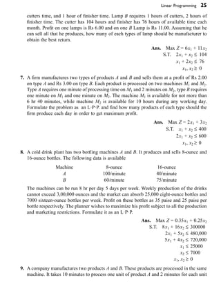 Linear Programming 25
cutters time, and 1 hour of finisher time. Lamp B requires 1 hours of cutters, 2 hours of
finisher time. The cutter has 104 hours and finisher has 76 hours of available time each
month. Profit on one lamps is Rs 6.00 and on one B Lamp is Rs 11.00. Assuming that he
can sell all that he produces, how many of each types of lamp should be manufacturer to
obtain the best return.
Ans. Max Z = 6x1 + 11x2
S.T. 2x1 + x2 £ 104
x1 + 2x2 £ 76
x1, x2 ≥ 0
7. A firm manufactures two types of products A and B and sells them at a profit of Rs 2.00
on type A and Rs 3.00 on type B. Each product is processed on two machines M1 and M2.
Type A requires one minute of processing time on M1 and 2 minutes on M2, type B requires
one minute on M1 and one minute on M2. The machine M1 is available for not more than
6 hr 40 minutes, while machine M2 is available for 10 hours during any working day.
Formulate the problem as an L·P·P. and find how many products of each type should the
firm produce each day in order to get maximum profit.
Ans. Max Z = 2x1 + 3x2
S.T. x1 + x2 £ 400
2x1 + x2 £ 600
x1, x2 ≥ 0
8. A cold drink plant has two bottling machines A and B. It produces and sells 8-ounce and
16-ounce bottles. The following data is available
Machine
A
B
8-ounce
100/minute
60/minute
16-ounce
40/minute
75/minute
The machines can be run 8 hr per day 5 days per week. Weekly production of the drinks
cannot exceed 3,00,000 ounces and the market can absorb 25,000 eight-ounce bottles and
7000 sixteen-ounce bottles per week. Profit on these bottles as 35 paise and 25 paise per
bottle respectively. The planner wishes to maximize his profit subject to all the production
and marketing restrictions. Formulate it as an L·P·P.
Ans. Max Z = 0.35x1 + 0.25x2
S.T. 8x1 + 16x2 £ 300000
2x1 + 5x2 £ 480,000
5x1 + 4x2 £ 720,000
x1 £ 25000
x2 £ 7000
x1, x2 ≥ 0
9. A company manufactures two products A and B. These products are processed in the same
machine. It takes 10 minutes to process one unit of product A and 2 minutes for each unit
 