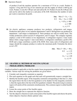 26 Operations Research
of product B and the machine operates for a maximum of 35 hr in a week. Product A
requires 1.0 kg and B 0.5 kg of raw material per unit the supply of which is 600 kg per
week. Product A costs Rs 5.00 per unit and sold at Rs 10. Product B costs Rs 6.00 per unit
and can be sold in the market at a unit price of Rs 8.00. Determine the number of units
per week to maximize the profit.
Ans. Max Z = 5x1 + 2x2
S.T. 10x1 + 2x2 £ 2100
x1 + 0.5x2 £ 600
x2 £ 800
x1, x2 ≥ 0
10. An electric appliance company produces two products: refrigerators and ranges.
Production takes place in two separate departments I and II. Refrigerators are produced in
department 1 and ranges in department II. There products are sold on weekly basis. The
weekly production cannot exceed 25 refrigerators, and 35 ranges. The company regularly
employs a total of 60 workers in two departments. A refrigerator requires 2 man weeks
labour while a range requires 1 man week labour. A refrigerator contributes a profit of Rs
60.00 and a range contributes a profit of Rs 40.00. How many units of refrigerators and
ranges should the company produce to realize the maximum profit. Formulate the above
as an L.P.P.
Ans. Max Z = 60x1 + 40x2
S.T. x1 £ 25
x2 £ 35
2x1 + x2 £ 60
x1, x2 ≥ 0
2.5 GRAPHICAL METHOD OF SOLVING LINEAR
PROGRAMMING PROBLEMS
Graphical method is applicable to find the simple linear programming problem with two decision
variables. Various steps for solving the problems are given below:
1. Consider each inequality constraint as equation.
2. Plot each equation on the graph such that each will geometrically respect a straight line.
3. Identify the feasible region. If the inequality constraint corresponding to that line is £, then
the region below the line in the first quadrant is to be shaded. For the inequality constraint
≥, then the region above the line in the first quadrant is shaded. The points lying in common
region will satisfy all the constraints simultaneously. This common region is called feasible
region.
4. Locate the corner points of the feasible region.
5. Draw the straight line to represent the objective function.
6. Test the objective function at each corner point of the feasible region and choose the point,
where objective function obtains optimal value.
 
