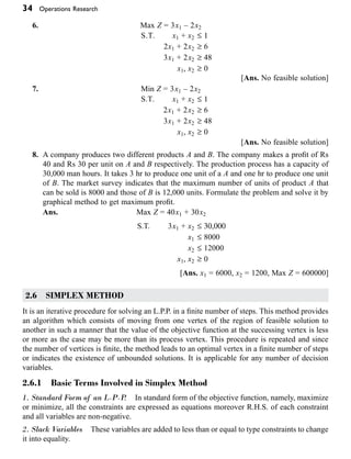 34 Operations Research
6. Max Z = 3x1 – 2x2
S.T. x1 + x2 £ 1
2x1 + 2x2 ≥ 6
3x1 + 2x2 ≥ 48
x1, x2 ≥ 0
[Ans. No feasible solution]
7. Min Z = 3x1 – 2x2
S.T. x1 + x2 £ 1
2x1 + 2x2 ≥ 6
3x1 + 2x2 ≥ 48
x1, x2 ≥ 0
[Ans. No feasible solution]
8. A company produces two different products A and B. The company makes a profit of Rs
40 and Rs 30 per unit on A and B respectively. The production process has a capacity of
30,000 man hours. It takes 3 hr to produce one unit of a A and one hr to produce one unit
of B. The market survey indicates that the maximum number of units of product A that
can be sold is 8000 and those of B is 12,000 units. Formulate the problem and solve it by
graphical method to get maximum profit.
Ans. Max Z = 40x1 + 30x2
S.T. 3x1 + x2 £ 30,000
x1 £ 8000
x2 £ 12000
x1, x2 ≥ 0
[Ans. x1 = 6000, x2 = 1200, Max Z = 600000]
2.6 SIMPLEX METHOD
It is an iterative procedure for solving an L.P.P. in a finite number of steps. This method provides
an algorithm which consists of moving from one vertex of the region of feasible solution to
another in such a manner that the value of the objective function at the successing vertex is less
or more as the case may be more than its process vertex. This procedure is repeated and since
the number of vertices is finite, the method leads to an optimal vertex in a finite number of steps
or indicates the existence of unbounded solutions. It is applicable for any number of decision
variables.
2.6.1 Basic Terms Involved in Simplex Method
1. Standard Form of an L·P·P
. In standard form of the objective function, namely, maximize
or minimize, all the constraints are expressed as equations moreover R.H.S. of each constraint
and all variables are non-negative.
2. Slack Variables These variables are added to less than or equal to type constraints to change
it into equality.
 