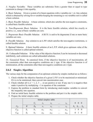 Linear Programming 35
3. Surplus Variables These variables are substrates from a greater than or equal to type
constraint to change it into equality.
4. Basic Solution Given a system of m linear equations with n variables (m < n). Any solution
which is obtained by solving for m variables keeping the remaining (n–m) variables zero is called
a basic solution.
5. Basic Feasible Solution A basic solution, which also satisfies the non-negative constraints,
is called basic feasible solution.
6. Non-Degenerate Basic Solution It is the basic feasible solution, which has exactly m
positive, i.e., none of basic variables are zero.
7. Degenerate Basic Feasible Solution A B.F.S. is said to be degenerate if one or more basic
variables are zero.
8. Feasible Solution Any solution to an L.P.P. which satisfies the non-negative restrictions, is
called feasible solution.
9. Optimal Solution A basic feasible solution of an L.P.P. which gives optimum value of the
objective function is called optimal solution.
10. Unbounded Solution If the value of the objective function Z can be increased or decreased
indefinitely, such solutions are called unbounded solutions.
11. Canonical Form In canonical form, if the objective function is of maximization, all
the constraints other than non-negative conditions are £ type. If the objective function is of
minimization, all the constraints other than non-negative conditions are ≥ type.
2.6.2 Simplex Algorithm
The various steps for the computation of an optimum solution by simplex method are as follows:
1. Check whether the objective function of a given L.P.P. is to be maximized or minimized.
If it is to be minimized, then convert into maximization case.
2. Check whether all bi (i = 1, 2, 3 … n) are positive or not. If any one bi is negative then
make it positive by multiplying –1 in equation of the constraint.
3. Express the problem in standard form by introducing stack/surplus variables to convert
the inequality into equation.
4. Find an initial basic feasible solution to the problem and put it in the simplex table.
5. Prepare the initial simplex table.
Initial simplex table
Cj x1 x2 … xn 0 0 0
CB B XB x1 x2 … xn S1, S2 … Sm
CB1 S1 b1 a11 a12 … a1n 1 0 0
CB2 S2 b2 a21 a22 … a2n 0 1 0
 