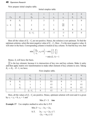 40 Operations Research
Now prepare initial simplex table.
Initial simplex table
Cj 1 1 3 0 0
CB B XB x1 x2 x3 S1 S2
0 S1 2 3 2 1 1 0
¨ 0 S2 2 2 1 2 0 1
Zj 0 0 0 0 0 0
Zj – Cj –1 –1 –3 0 0
≠
Here all the values of Zj – Cj are not positive. Hence, the solution is not optimum. To find the
optimum solution, select the most negative value of Zj – Cj. Here –3 is the most negative value. It
will enter in the basis. Corresponding column is treated as key column. To find the key row, find
min
X
x
x
B
3
3 0
, >
Ê
Ë
Á
ˆ
¯
˜ = min
2
1
2
2
,
Ê
Ë
Á
ˆ
¯
˜
= min (2, 1) = 1
Hence, S2 will leave the basis.
2 is the key element, because it is intersection of key row and key column. Make it unity
and then apply matrix row transformation to make other element of key column to zero. Taking
R1 → R2 – R –1, we have.
First simplex table.
Cj 1 1 3 0 0
CB B XB x1 x2 x3 S1 S2
0 S1 1 2 3/2 0 1 –1
3 x3 1 1 1/2 1 0 1/2
Zj 3 1 3/2 3 0 3/2
Zj – Cj 0 1/2 0 0 3/2
Here, all the values of Zj – Cj are positive. Hence, optimum solution will exist and it is given
by x1 = x2 = 0, x3 = 1 and
Max Z = 3. Ans
Example 17 Use simplex method to solve the L·P·P.
Min Z = x1 – 3x2 + 2x3
S.T. 3x1 – x2 + 2x3 £ 7.
–2x1 + 4x2 £ 12
 