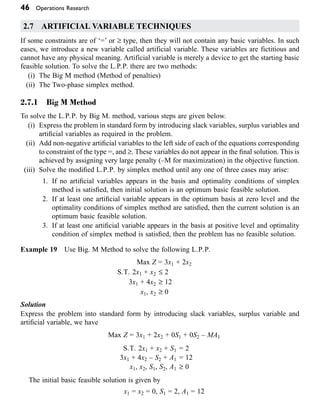 46 Operations Research
2.7 ARTIFICIAL VARIABLE TECHNIQUES
If some constraints are of ‘=’ or ≥ type, then they will not contain any basic variables. In such
eases, we introduce a new variable called artificial variable. These variables are fictitious and
cannot have any physical meaning. Artificial variable is merely a device to get the starting basic
feasible solution. To solve the L.P.P. there are two methods:
(i) The Big M method (Method of penalties)
(ii) The Two-phase simplex method.
2.7.1 Big M Method
To solve the L.P.P. by Big M. method, various steps are given below.
(i) Express the problem in standard form by introducing slack variables, surplus variables and
artificial variables as required in the problem.
(ii) Add non-negative artificial variables to the left side of each of the equations corresponding
to constraint of the type =, and ≥. These variables do not appear in the final solution. This is
achieved by assigning very large penalty (–M for maximization) in the objective function.
(iii) Solve the modified L.P.P. by simplex method until any one of three cases may arise:
1. If no artificial variables appears in the basis and optimality conditions of simplex
method is satisfied, then initial solution is an optimum basic feasible solution.
2. If at least one artificial variable appears in the optimum basis at zero level and the
optimality conditions of simplex method are satisfied, then the current solution is an
optimum basic feasible solution.
3. If at least one artificial variable appears in the basis at positive level and optimality
condition of simplex method is satisfied, then the problem has no feasible solution.
Example 19 Use Big. M Method to solve the following L.P.P.
Max Z = 3x1 + 2x2
S.T. 2x1 + x2 £ 2
3x1 + 4x2 ≥ 12
x1, x2 ≥ 0
Solution
Express the problem into standard form by introducing slack variables, surplus variable and
artificial variable, we have
Max Z = 3x1 + 2x2 + 0S1 + 0S2 – MA1
S.T. 2x1 + x2 + S1 = 2
3x1 + 4x2 – S2 + A1 = 12
x1, x2, S1, S2, A1 ≥ 0
The initial basic feasible solution is given by
x1 = x2 = 0, S1 = 2, A1 = 12
 