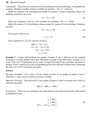 16 Operations Research
Constraints There are two constraints one for grinding and other for polishing. Two grinders are
working. Therefore, number of hours available for grinding = 60 ¥ 2 = 120 hours
Model M1 requires 4 hr of grinding and Model M2 requires 2 hours of grinding. Hence, the
grinding constraint is given by
4x1 + 2x2 £ 120 …(2)
There are 3 polishers. Total no. of hr available for polishing = 50 ¥ 3 = 150 hr.
Model M1 requires 2 hr of polishing, whereas model M2 requires 5 hr of polishing. Therefore,
we have
2x1 + 5x2 £ 150 …(3)
Non-negative Restriction
x1, x2, ≥ 0 …(4)
From equations (1), (2), (3), and (4), we have
Max Z = 4x1 + 5x2
S.T. 4x1 + 2x2 £ 120
2x1 + 5x2 £ 150
x1, x2, ≥ 0
Example 2 A paper mill produces two grades of papers X and Y. Because of raw material
restrictions it cannot produce more than 500 tonnes of grade X and 400 tonnes of grade Y in a
week. There are 175 production hr in a week. It requires 0.2 and 0.4 hr to produce one tonne of
product X and Y respectively with corresponding profit of Rs 4.00 and 5.00 per tonne. Formulate
the above as L.P.P. to maximize the profit.
Solution
Decision Variables Let x1 and x2 be the number of units of two grades of papers X and Y.
Therefore, x1 and x2 can be treated as decision variables.
Objective Function Since the profit of two grades of papers X and Y are given and we have to
maximize the profit.
 Max Z = 400 x1 + 500 x2 …(1)
Constraints There are two constraints one with respect to raw materials and other with respect
to production hours.
x1 £ 500
x
x
x x
1
2
1 2
500
400
0 2 0 4 175
£
£
+ £
¸
˝
Ô
˛
Ô
. .
…(2)
x2 £ 400
0.2 x1 + 0.4 x2 £ 175
 