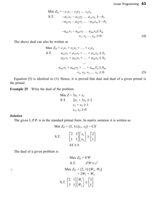 Linear Programming 63
Min ZD = –c1v1 – c2v2 … cnvn   
S.T. –a11v1 – a12v2 … a1nvn ≥ –b1
–a21v1 – a22v2 … –a2nvm ≥ –b2
…
–am1v1 – am2v2 … amnvn≥ bm
v1, v2 … vm ≥ 0 (4)
The above dual can also be written as
Max ZD = c1v1 + c2v2 + … + cnvn   
S.T. a11v1 + a12v2 + … + a1nvn £ b1
a21v1 + a22v2 + … + a2nvn £ b2
…
am1v1 + am2v2 + … + amn Vn £ bm
v1, v2, v3 … vn ≥ 0 (5)
Equation (5) is identical to (1). Hence, it is proved that dual and dual of a given primal is
the primal.
Example 25 Write the dual of the problem
Min Z = 3x1 + x2
S.T. 2x1 + 3x2 ≥ 2
x1 + x2 ≥ 1
x1, x2 ≥ 0
Solution
The given L.P.P. is in the standard primal form. In matrix notation it is written as
Min ZP = (3, 1) [x1, x2] = CX
S.T.
2 3
1 1
1
2
È
Î
Í
˘
˚
˙
È
Î
Í
˘
˚
˙
x
x
≥
2
1
È
Î
Í
˘
˚
˙
AX ≥ b
The dual of a given problem is
Max ZD = b¢W
S.T. A¢W £ c¢
 Max ZD = [2, 1] [W1, W2]
= 2W1 + W2
S.T.
2 1
3 1
1
2
È
Î
Í
˘
˚
˙
È
Î
Í
˘
˚
˙
W
W
£
3
1
È
Î
Í
˘
˚
˙
 