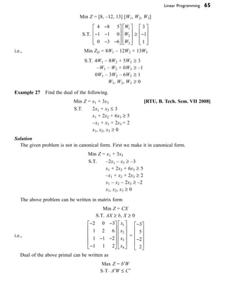 Linear Programming 65
Min Z = [8, –12, 13] [W1, W2, W3]
S.T.
4 8 5
1 1 0
0 3 6
1
2
3
-
- -
- -
È
Î
Í
Í
Í
˘
˚
˙
˙
˙
È
Î
Í
Í
Í
˘
˚
˙
˙
˙
W
W
W
≥
3
1
1
-
È
Î
Í
Í
Í
˘
˚
˙
˙
˙
i.e., Min ZD = 8W1 – 12W2 + 13W3  
S.T. 4W1 – 8W2 + 5W3 ≥ 3
–W1 – W2 + 0W3 ≥ –1
0W1 – 3W2 – 6W3 ≥ 1
W1, W2, W3 ≥ 0
Example 27 Find the dual of the following.
Min Z = x1 + 3x3 [RTU, B. Tech. Sem. VII 2008]
S.T. 2x1 + x3 £ 3
x1 + 2x2 + 6x3 ≥ 5
–x1 + x3 + 2x3 = 2
x1, x2, x3 ≥ 0
Solution
The given problem is not in canonical form. First we make it in canonical form.
Min Z = x1 + 3x3
S.T. –2x1 – x3 ≥ –3
x1 + 2x2 + 6x3 ≥ 5
–x1 + x2 + 2x3 ≥ 2
x1 – x2 – 2x3 ≥ –2
x1, x2, x3 ≥ 0
The above problem can be written in matrix form
Min Z = CX
S.T. AX ≥ b, X ≥ 0
i.e.,
- -
- -
-
È
Î
Í
Í
Í
Í
˘
˚
˙
˙
˙
˙
È
Î
Í
Í
Í
Í
˘
˚
˙
˙
˙
˙
2 0 3
1 2 6
1 1 2
1 1 2
1
2
3
4
x
x
x
x
=
-
-
È
Î
Í
Í
Í
Í
˘
˚
˙
˙
˙
˙
3
5
2
2
  
Dual of the above primal can be written as
Max Z = b¢W
S·T· A¢W £ C¢
 