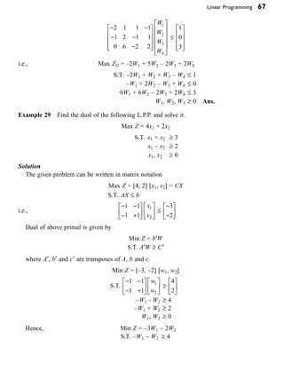Linear Programming 67
- -
- -
-
È
Î
Í
Í
Í
˘
˚
˙
˙
˙
È
Î
Í
Í
Í
Í
˘
˚
˙
˙
˙
˙
2 1 1 1
1 2 1 1
0 6 2 2
1
2
3
4
W
W
W
W
£
1
0
3
È
Î
Í
Í
Í
˘
˚
˙
˙
˙
i.e., Max ZD = –2W1 + 5W2 – 2W3 + 2W4
S.T. –2W1 + W2 + W3 – W4 £ 1
–W1 + 2W2 – W3 + W4 £ 0
0W1 + 6W2 – 2W3 + 2W4 £ 3
W1, W2, W3 ≥ 0 Ans.
Example 29 Find the dual of the following L.P.P. and solve it.
Max Z = 4x1 + 2x2
S.T. x1 + x2 ≥ 3
x1 – x2 ≥ 2
x1, x2 ≥ 0
Solution
The given problem can be written in matrix notation
Max Z = [4, 2] [x1, x2] = CX
S.T. AX £ b
i.e.,
- -
- +
È
Î
Í
˘
˚
˙
È
Î
Í
˘
˚
˙
1 1
1 1
1
2
x
x
£
-
-
È
Î
Í
˘
˚
˙
3
2
Dual of above primal is given by
Min Z = b¢W
S.T. A¢W ≥ C¢
where A¢, b¢ and c¢ are transposes of A, b and c.
Min Z = [–3, –2] [w1, w2]
S.T.
- -
- +
È
Î
Í
˘
˚
˙
È
Î
Í
˘
˚
˙
1 1
1 1
1
2
w
w
≥
4
2
È
Î
Í
˘
˚
˙
–W1 – W2 ≥ 4
–W1 + W2 ≥ 2
W1, W2 ≥ 0
Hence, Min Z = –3W1 – 2W2
S.T. –W1 – W2 ≥ 4
 