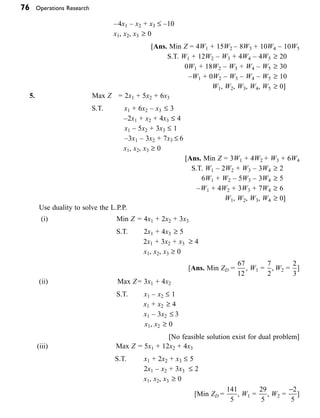 76 Operations Research
    –4x1 – x2 + x3 £ –10
			 x1, x2, x3 ≥ 0
   [Ans. Min Z = 4W1 + 15W2 – 8W3 + 10W4 – 10W5
    S.T. W1 + 12W2 – W3 + 4W4 – 4W5 ≥ 20
    0W1 + 18W2 – W3 + W4 – W5 ≥ 30
    –W1 + 0W2 – W3 – W4 – W5 ≥ 10
			 W1, W2, W3, W4, W5 ≥ 0]
5.   Max Z = 2x1 + 5x2 + 6x3
    S.T. x1 + 6x2 – x3 £ 3
    –2x1 + x2 + 4x3 £ 4
			 x1 – 5x2 + 3x3 £ 1
    –3x1 – 3x2 + 7x3 £ 6
			 x1, x2, x3 ≥ 0
    [Ans. Min Z = 3W1 + 4W2 + W3 + 6W4
    S.T. W1 – 2W2 + W3 – 3W4 ≥ 2
    6W1 + W2 – 5W3 – 3W4 ≥ 5
    –W1 + 4W2 + 3W3 + 7W4 ≥ 6
			 W1, W2, W3, W4 ≥ 0]
  
Use duality to solve the L.P.P.
(i)   Min Z = 4x1 + 2x2 + 3x3
    S.T. 2x1 + 4x3 ≥ 5
    2x1 + 3x2 + x3 ≥ 4
			 x1, x2, x3 ≥ 0
[Ans. Min ZD =
67
12
, W1 =
7
2
, W2 =
2
3
]
(ii)   Max Z= 3x1 + 4x2
    S.T. x1 – x2 £ 1
			 x1 + x2 ≥ 4
			 x1 – 3x2 £ 3
			 x1, x2 ≥ 0
   [No feasible solution exist for dual problem]
(iii)   Max Z = 5x1 + 12x2 + 4x3
                               S.T. x1 + 2x2 + x3 £ 5
    2x1 – x2 + 3x3 £ 2
			 x1, x2, x3 ≥ 0
[Min ZD =
141
5
, W1 =
29
5
, W2 =
-2
5
]
 