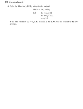 88 Operations Research
4. Solve the following L.P.P. by using simplex method.
                                           Max Z = 20x1 + 80x2  
                                           S.T. 4x1 + 6x2 £ 90
    8x1 + 6x2 £ 100
			 x1, x2 ≥ 0
  
If the new constraint 5x1 + 4x2 £ 80 is added to this L.P.P. Find the solution to the new
problem.        
       
       
 