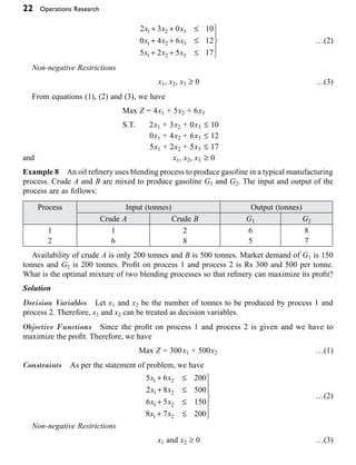 22 Operations Research
2 3 0 10
0 4 6 12
5 2 5 17
1 2 3
1 2 3
1 2 3
x x x
x x x
x x x
+ + £
+ + £
+ + £
¸
˝
Ô
˛
Ô
…(2)
Non-negative Restrictions
x1, x2, x3 ≥ 0 …(3)
From equations (1), (2) and (3), we have
Max Z = 4x1 + 5x2 + 6x3
S.T. 2x1 + 3x2 + 0x3 £ 10
0x1 + 4x2 + 6x3 £ 12
5x1 + 2x2 + 5x3 £ 17
and x1, x2, x3 ≥ 0
Example 8 An oil refinery uses blending process to produce gasoline in a typical manufacturing
process. Crude A and B are mixed to produce gasoline G1 and G2. The input and output of the
process are as follows:
Process Input (tonnes) Output (tonnes)
Crude A Crude B G1 G2
1
2
1
6
2
8
6
5
8
7
Availability of crude A is only 200 tonnes and B is 500 tonnes. Market demand of G1 is 150
tonnes and G2 is 200 tonnes. Profit on process 1 and process 2 is Rs 300 and 500 per tonne.
What is the optimal mixture of two blending processes so that refinery can maximize its profit?
Solution
Decision Variables Let x1 and x2 be the number of tonnes to be produced by process 1 and
process 2. Therefore, x1 and x2 can be treated as decision variables.
Objective Functions Since the profit on process 1 and process 2 is given and we have to
maximize the profit. Therefore, we have
Max Z = 300x1 + 500x2 …(1)
Constraints As per the statement of problem, we have
5 6 200
2 8 500
6 5 150
8 7 200
1 2
1 2
1 2
1 2
x x
x x
x x
x x
+ £
+ £
+ £
+ £
¸
˝
Ô
Ô
˛
Ô
Ô
…(2)
Non-negative Restrictions
x1 and x2 ≥ 0 …(3)
 