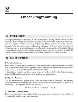 2.1 INTRODUCTION
Linear programming was developed in 1947 by George B. Dantzig, Marshal Wood and their
associates. It deals with the optimization (maximization or minimization) of a function of variables,
known as objective functions. It is a set of linear equalities/inequalities known as constraint.
Basically, linear programming is a mathematical technique, which involves the allocations of
limited resources in an optimal manner on the basis of a given criterion of optimality. Linear
programming is an optimization method applicable for the solution of problems in which the
objective function and the constraints appear as linear functions of decision variables.
2.2 BASIC DEFINITIONS
1. Decision Variables
These are the variables, whose quantitative values are to be found from the solution of the model
so as to maximize or minimize the objective function. The decision variables are usually denoted
by x1, x2, x3, … xn. It may be controllable or uncontrollable.
Controllable variables are those, whose values are under control of the decision makers.
Uncontrollable variables are those, whose values are not under control.
2. Objective Function
It is the determinants of quantity either to be maximized or to be minimized. An objective
function must include all the possibilities with profit or cost coefficient per unit of output. It is
denoted by Z. The objective function can be stated as
Max Z or min Z = c1 x1 + c2 x2 + … + cn xn
3. Constraints (Inequalities)
These are the restrictions imposed on decision variables. It may be in terms of availability of
raw materials, machine hours, man-hours, etc.
2
Linear Programming
 