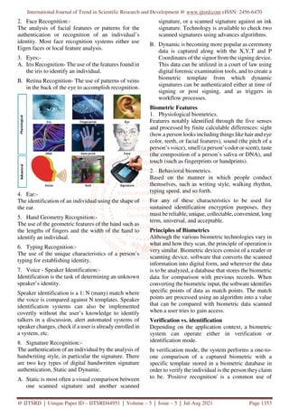 International Journal of Trend in Scientific Research and Development @ www.ijtsrd.com eISSN: 2456-6470
@ IJTSRD | Unique Paper ID – IJTSRD44951 | Volume – 5 | Issue – 5 | Jul-Aug 2021 Page 1353
2. Face Recognition:-
The analysis of facial features or patterns for the
authentication or recognition of an individual’s
identity. Most face recognition systems either use
Eigen faces or local feature analysis.
3. Eyes:-
A. Iris Recognition- The use of the features found in
the iris to identify an individual.
B. Retina Recognition- The use of patterns of veins
in the back of the eye to accomplish recognition.
4. Ear:-
The identification of an individual using the shape of
the ear.
5. Hand Geometry Recognition:-
The use of the geometric features of the hand such as
the lengths of fingers and the width of the hand to
identify an individual.
6. Typing Recognition:-
The use of the unique characteristics of a person’s
typing for establishing identity.
7. Voice - Speaker Identification:-
Identification is the task of determining an unknown
speaker’s identity.
Speaker identification is a 1: N (many) match where
the voice is compared against N templates. Speaker
identification systems can also be implemented
covertly without the user’s knowledge to identify
talkers in a discussion, alert automated systems of
speaker changes, check if a user is already enrolled in
a system, etc.
8. Signature Recognition:-
The authentication of an individual by the analysis of
handwriting style, in particular the signature. There
are two key types of digital handwritten signature
authentication, Static and Dynamic.
A. Static is most often a visual comparison between
one scanned signature and another scanned
signature, or a scanned signature against an ink
signature. Technology is available to check two
scanned signatures using advances algorithms.
B. Dynamic is becoming more popular as ceremony
data is captured along with the X,Y,T and P
Coordinates of the signor from the signing device.
This data can be utilized in a court of law using
digital forensic examination tools, and to create a
biometric template from which dynamic
signatures can be authenticated either at time of
signing or post signing, and as triggers in
workflow processes.
Biometric Features
1. Physiological biometrics.
Features notably identified through the five senses
and processed by finite calculable differences: sight
(how a person looks including things like hair and eye
color, teeth, or facial features), sound (the pitch of a
person’s voice), smell (a person’s odor or scent), taste
(the composition of a person’s saliva or DNA), and
touch (such as fingerprints or handprints).
2. Behavioral biometrics.
Based on the manner in which people conduct
themselves, such as writing style, walking rhythm,
typing speed, and so forth.
For any of these characteristics to be used for
sustained identification encryption purposes, they
must be reliable, unique, collectable, convenient, long
term, universal, and acceptable.
Principles of Biometrics
Although the various biometric technologies vary in
what and how they scan, the principle of operation is
very similar. Biometric devices consist of a reader or
scanning device, software that converts the scanned
information into digital form, and wherever the data
is to be analyzed, a database that stores the biometric
data for comparison with previous records. When
converting the biometric input, the software identifies
specific points of data as match points. The match
points are processed using an algorithm into a value
that can be compared with biometric data scanned
when a user tries to gain access.
Verification vs. identification
Depending on the application context, a biometric
system can operate either in verification or
identification mode.
In verification mode, the system performs a one-to-
one comparison of a captured biometric with a
specific template stored in a biometric database in
order to verify the individual is the person they claim
to be. 'Positive recognition' is a common use of
 