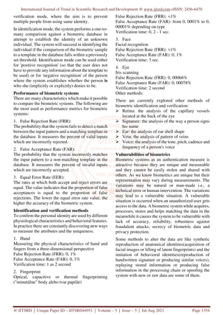 International Journal of Trend in Scientific Research and Development @ www.ijtsrd.com eISSN: 2456-6470
@ IJTSRD | Unique Paper ID – IJTSRD44951 | Volume – 5 | Issue – 5 | Jul-Aug 2021 Page 1354
verification mode, where the aim is to prevent
multiple people from using same identity.
In identification mode, the system performs a one-to-
many comparison against a biometric database in
attempt to establish the identity of an unknown
individual. The system will succeed in identifying the
individual if the comparison of the biometric sample
to a template in the database falls within a previously
set threshold. Identification mode can be used either
for 'positive recognition' (so that the user does not
have to provide any information about the template to
be used) or for 'negative recognition' of the person
where the system establishes whether the person is
who she (implicitly or explicitly) denies to be.
Performance of biometric systems
There are many characteristics which make it possible
to compare the biometric systems. The following are
the most used as performance metrics for biometric
systems:
1. False Rejection Rate (FRR):
The probability that the system fails to detect a match
between the input pattern and a matching template in
the database. It measures the percent of valid inputs
which are incorrectly rejected.
2. False Acceptance Rate (FAR):
The probability that the system incorrectly matches
the input pattern to a non-matching template in the
database. It measures the percent of invalid inputs
which are incorrectly accepted.
3. Equal Error Rate (EER):
The rates at which both accept and reject errors are
equal. The value indicates that the proportion of false
acceptances is equal to the proportion of false
rejections. The lower the equal error rate value, the
higher the accuracy of the biometric system.
Identification and verification methods
To confirm the personal identity are used by different
physiological characteristics and behavioral features.
In practice there are constantly discovering new ways
to measure the attributes and the uniqueness.
1. Hand
Measuring the physical characteristics of hand and
fingers from a three-dimensional perspective
False Rejection Rate (FRR): 0, 1%
False Acceptance Rate (FAR): 0, 1%
Verification time: 1 as 2 second
2. Fingerprint
Optical, capacitive or thermal fingerprinting
("minutážne" body alebo tvar papilár)
False Rejection Rate (FRR): <1%
False Acceptance Rate (FAR): from 0, 0001% to 0,
00001% depending on type
Verification time: 0, 2 - 1 sec.
3. Face
Facial recognition
False Rejection Rate (FRR): <1%
False Acceptance Rate (FAR): 0, 1%
Verification time: 3 sec.
4. Eye
Iris scanning
False Rejection Rate (FRR): 0, 00066%
False Acceptance Rate (FAR): 0, 00078%
Verification time: 2 second
Other methods:
There are currently explored other methods of
biometric identification and verification:
Retina: the analysis of the capillary vessels
located at the back of the eye
Signature: the analysis of the way a person signs
his name
Ear: the analysis of ear shell shape
Vein: the analysis of pattern of veins
Voice: the analysis of the tone, pitch, cadence and
frequency of a person's voice
Vulnerabilities of biometrics
Biometric systems as an authentication measure is
attractive because they are unique and measurable
and they cannot be easily stolen and shared with
others. As we know biometrics are unique but their
representation may vary during measurements. The
variations may be natural or man-made i.e., a
technical error or human intervention. The variations
may lead to a vulnerable situation. A vulnerable
situation is occurred when an unauthorized user gets
access to the data. A biometric system while acquires,
processes, stores and helps matching the data in the
meanwhile it causes the system to be vulnerable with
lack of accuracy, reliability, robustness against
fraudulent attacks, secrecy of biometric data and
privacy protection.
Some methods to alter the data are like synthetic
reproduction of anatomical identities(acquisition of
facial images or lifting of latent fingerprints) and the
imitation of behavioral identities(reproduction of
handwritten signature or producing similar voices),
replaying stored information or producing false
information in the processing chain or spoofing the
system with new or raw data are some of them.
 