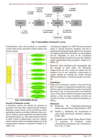 International Journal of Trend in Scientific Research and Development @ www.ijtsrd.com eISSN: 2456-6470
@ IJTSRD | Unique Paper ID – IJTSRD44951 | Volume – 5 | Issue – 5 | Jul-Aug 2021 Page 1355
Fig 1 Vulnerabilities of biometric system
Vulnerabilities often call for threats in a biometric
system which can be classified as faults, failures and
security attacks.
Fig 2 Vulnerability threats
Security of biometric system
A biometric system can directly be attacked on
machine or the man who is supervising the machine.
Biometric system attacks can be classified as direct
and indirect attacks according to Martinez-Diaz et al.
(2011). Indirect attacks require the information of the
development phase e.g., data representation which is
in order to done to impersonate a real user. Indirect
attacks include attacks on template database or on the
communication channel as reported by Ratha et al.
(2001). [2]
According to Cappelli et al. (2007) the most common
attack is stealing biometric templates and that is
spoofing and manipulating the data for use. In generic
encryption methods like AES, RSA, etc. the templates
can be vulnerable in each of the recognition
transaction during decryption because the templates
maybe unprotected during encryption. (Nagar et al.,
2008). [3]
Biometric when combined with cryptography adds
the strength to both fields. [4] Symmetric
cryptosystem are very strong for attacks but the
weakness lies in our symmetric cryptosystems is
regular attempt of cracking the system through
different passwords i.e., brute forcing the secret key.
[5]
Conclusion
Safety of our biometric systems is the need of the
hour. A company or organization should have a solid,
effective and accurate biometric system to ensure that
their data is safe. As discussed above one should be
aware of the threats related to biometric data he/she
submits as there are many fraudulent activities are
carried out on the of well recognized institutions or
offices.
References
[1] Drahansky, M.: Fingerabdruckerkennung
mittels neuronaler Netze, Diploma thesis, 2001
[2] Smolik, L., Drahansky, M.: Exploitation of
smart cards and human biometric attributes,
CATE, 2001
[3] Yogendra narain Singh, Sanjay Kumar Singh,
“A taxonomy of biometric system
vulnerabilities and defences, Int. J. Biometrics,
Vol. 5, No. 2, 2013.
 