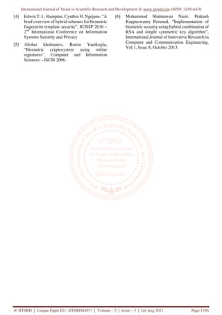 International Journal of Trend in Scientific Research and Development @ www.ijtsrd.com eISSN: 2456-6470
@ IJTSRD | Unique Paper ID – IJTSRD44951 | Volume – 5 | Issue – 5 | Jul-Aug 2021 Page 1356
[4] Edwin T. L. Rampine, Cynthia H. Ngejane, “A
brief overview of hybrid schemes for biometric
fingerprint template security”, ICISSP 2016 –
2nd
International Conference on Information
Systems Security and Privacy
[5] Alisher kholmatov, Berrin Yanikoglu,
“Biometric cryptosystem using online
signatures”, Computer and Information
Sciences – ISCIS 2006.
[6] Mohammad Shahnawaz Nasir, Prakash
Kuppuswamy Perumal, “Implementation of
biometric security using hybrid combination of
RSA and simple symmetric key algorithm”,
International Journal of Innovative Research in
Computer and Communication Engineering,
Vol.1, Issue 8, October 2013.
 