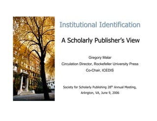 Institutional Identification

A Scholarly Publisher’s View

                   Gregory Malar
Circulation Director, Rockefeller University Press
                 Co-Chair, ICEDIS



 Society for Scholarly Publishing 28th Annual Meeting,
             Arlington, VA, June 9, 2006
 