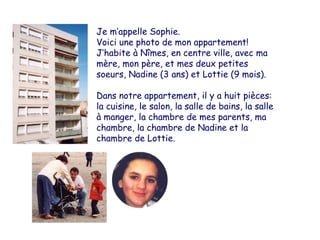 Ma maison Je m’appelle Sophie. Voici une photo de mon appartement! J’habite à Nîmes, en centre ville, avec ma mère, mon père, et mes deux petites soeurs, Nadine (3 ans) et Lottie (9 mois). Dans notre appartement, il y a huit pièces: la cuisine, le salon, la salle de bains, la salle à manger, la chambre de mes parents, ma chambre, la chambre de Nadine et la chambre de Lottie. 