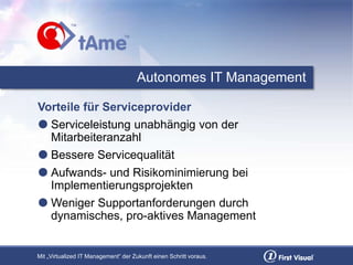 Mit „Virtualized IT Management“ der Zukunft einen Schritt voraus.
Autonomes IT Management
Vorteile für Serviceprovider
 Serviceleistung unabhängig von der
Mitarbeiteranzahl
 Bessere Servicequalität
 Aufwands- und Risikominimierung bei
Implementierungsprojekten
 Weniger Supportanforderungen durch
dynamisches, pro-aktives Management
 