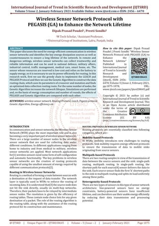 International Journal of Trend in Scientific Research and Development (IJTSRD)
Volume 5 Issue 2, January-February 2021 Available Online: www.ijtsrd.com e-ISSN: 2456 – 6470
@ IJTSRD | Unique Paper ID – IJTSRD38645 | Volume – 5 | Issue – 2 | January-February 2021 Page 1075
Wireless Sensor Network Protocol with
PEGASIS (GA) to Enhance the Network Lifetime
Dipak Prasad Poudel1, Preeti Sondhi2
1M Tech Scholar, 2Assistant Professor,
1,2Universal Group of Institutions, Lalru, Punjab, India
ABSTRACT
This paper discusses the need for energy-efficient communication in wireless
sensor networks and identifies the key energy dissipation sources as well as
countermeasures to ensure a long lifetime of the network. In remote and
dangerous settings, wireless sensor networks can collect trustworthy and
reliable information and can be used in national defence, military affairs,
industrial control, traffic management, medical care, smart home, etc. The
sensor whose resources are reserved is low-cost and relies on the battery to
supply energy, so it is necessary to use its power efficiently for routing. In this
research work, first we use the greedy chain to implement the LEACH and
PEGASIS Protocol and then we use the Genetic Algorithmtoconstructthedata
routing chain, which uses its parameters of crossover and mutation and finds
an optimised data collection routing route. For the same numberof nodes,the
Genetic Algorithm increases the network lifespan. Simulations are performed
and, on the basis of energy consumption and number of rounds, the effects of
PEGASIS and Genetic Algorithm are compared with each other.
KEYWORDS: wireless sensor network, Routing Protocol, Leach, Pegasis protocol,
Genetic Algorithm, Energy efficiency etc
How to cite this paper: Dipak Prasad
Poudel | Preeti Sondhi "Wireless Sensor
Network Protocol with PEGASIS (GA) to
Enhance the
Network Lifetime"
Published in
International Journal
of Trend in Scientific
Research and
Development
(ijtsrd), ISSN: 2456-
6470, Volume-5 | Issue-2, February 2021,
pp.1075-1078, URL:
www.ijtsrd.com/papers/ijtsrd38645.pdf
Copyright © 2021 by author (s) and
International Journal ofTrendinScientific
Research and Development Journal. This
is an Open Access article distributed
under the terms of
the Creative
CommonsAttribution
License (CC BY 4.0)
(http://creativecommons.org/licenses/by/4.0)
INTRODUCTION
In communication and sensor networks,the WirelessSensor
Network (WSN) plays the most important role and is also
becoming a very importantpartofwirelesssensor networks.
There are a large number of sensor nodes in the wireless
sensor network that are used for collecting data under
different conditions. In different applications ranging from
home to industry and from medical to military, wireless
sensor networks are applied. Most network applications
for[1] wireless sensors need some formofself-configuration
and automatic functionality. The key problems in wireless
sensor networks are the creation of routing protocols
capable of using the smallest amount of energy required by
different communication protocols[2].
Routing in Wireless Sensor Networks
Routing is a method of forminga route betweensourceswith
a destination at the request of data transfer. The network
layer is typically used in WSNs to enforce the routing of
incoming data. It is understood that[3] the source nodedoes
not hit the sink directly, usually on multi-hop networks.
Therefore, their packets have to be relayed by intermediate
sensor nodes. The resolution is given by the efficiency of
routing tables. These contain node choice lists for any given
destination of a packet. The role of the routing algorithm is
the routing table, along with the assistance of the routing
protocol for its construction and maintenance.
ROUTING PROTOCOLS IN WIRELESS SENSOR NETWORK
Routing protocols are essentially classified into following
categories, which are:-
Mobility-based Protocols
In WSNs, mobility introduces new challenges to routing
protocols. Sink mobility requires energy-efficient protocols
to ensure the transmission of data to mobile sinks
originating from source sensors.
Multipath-based Protocols
There are two routing samples in viewofthetransmissionof
data between the source sensors and the sink: single-path
routing, multipath routing. In single-path routing, the
shortest path for each source[4] sensor delivers the data to
the sink. Each source sensor finds the first 'k' shortest paths
to the sink in multipath routing and splits its load uniformly
among these paths.
Heterogeneity-based Protocols
There are two types of sensors inthistypeofsensornetwork
architecture: line-powered sensors have no energy
constraints, battery-powered sensors have insufficient
lifetime, and can therefore use theirusableenergy efficiently
by reducing their data transmission and processing
potential.
IJTSRD38645
 