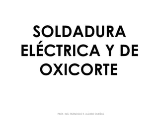 SOLDADURA 
ELÉCTRICA Y DE 
OXICORTE 
PROF. ING. FRANCISCO Z. ALVARO DUEÑAS 
 
