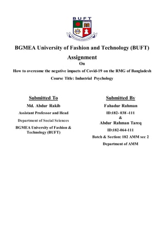 BGMEA University of Fashion and Technology (BUFT)
Assignment
On
How to overcome the negative impacts of Covid-19 on the RMG of Bangladesh
Course Title: Industrial Psychology
Submitted To
Md. Abdur Rakib
Assistant Professor and Head
Department of Social Sciences
BGMEA University of Fashion &
Technology (BUFT)
Submitted By
Fahadur Rahman
ID:182- 038 -111
&
Abdur Rahman Tareq
ID:182-064-111
Batch & Section: 182 AMM sec 2
Department of AMM
 