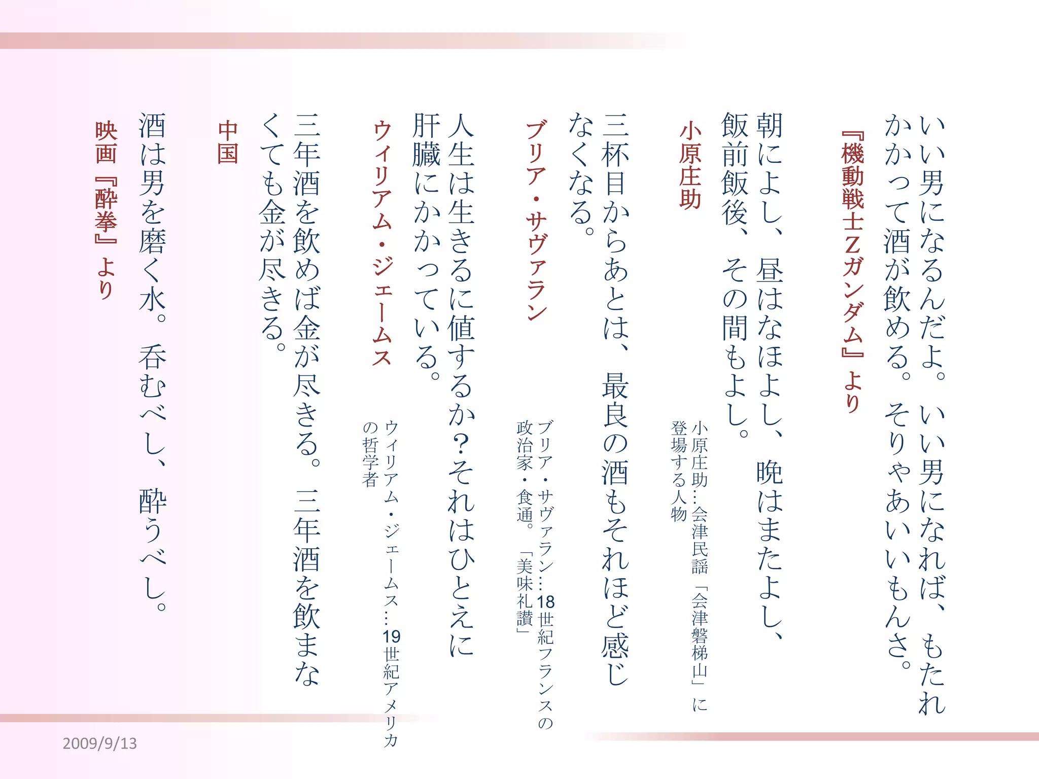 2009/9/13いい男になるんだよ。いい男になれば、もたれかかって酒が飲める。そりゃあいいもんさ。朝によし、昼はなほよし、晩はまたよし、飯前飯後、その間もよし。三杯目からあとは、最良の酒もそれほど感じなくなる。人生は生きるに値するか？それはひとえに肝臓にかかっている。三年酒を飲めば金が尽きる。三年酒を飲まなくても金が尽きる。酒は男を磨く水。呑むべし、酔うべし。『機動戦士Ｚガンダム』より小原庄助ブリア・サヴァランウィリアム・ジェームス中国映画『酔拳』より小原庄助…会津民謡「会津磐梯山」に登場する人物ブリア・サヴァラン…18世紀フランスの政治家・食通。「美味礼讃」ウィリアム・ジェームス…19世紀アメリカの哲学者