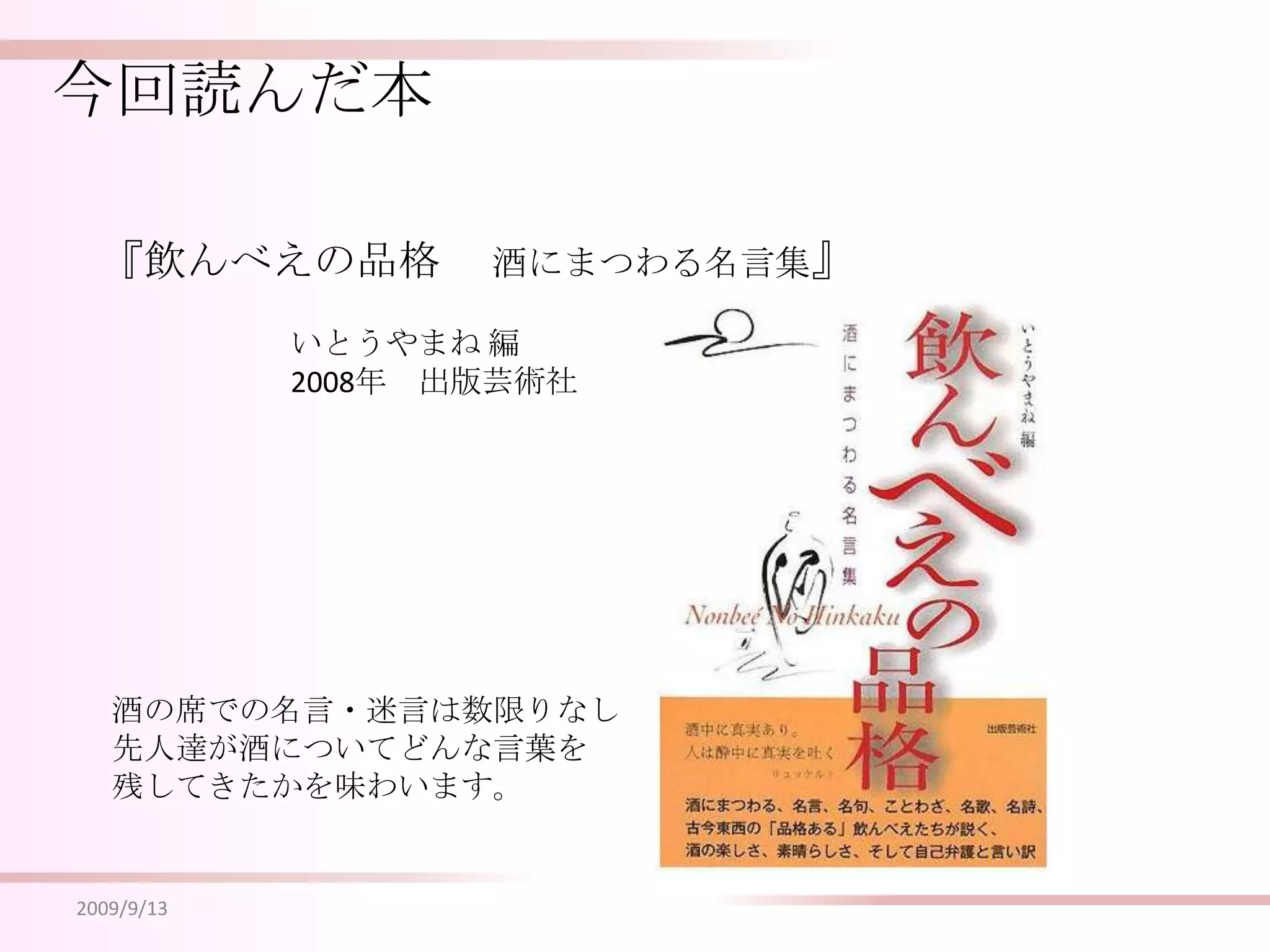 今回読んだ本『飲んべえの品格 　酒にまつわる名言集』いとうやまね 編2008年　出版芸術社酒の席での名言・迷言は数限りなし先人達が酒についてどんな言葉を残してきたかを味わいます。2009/9/13
