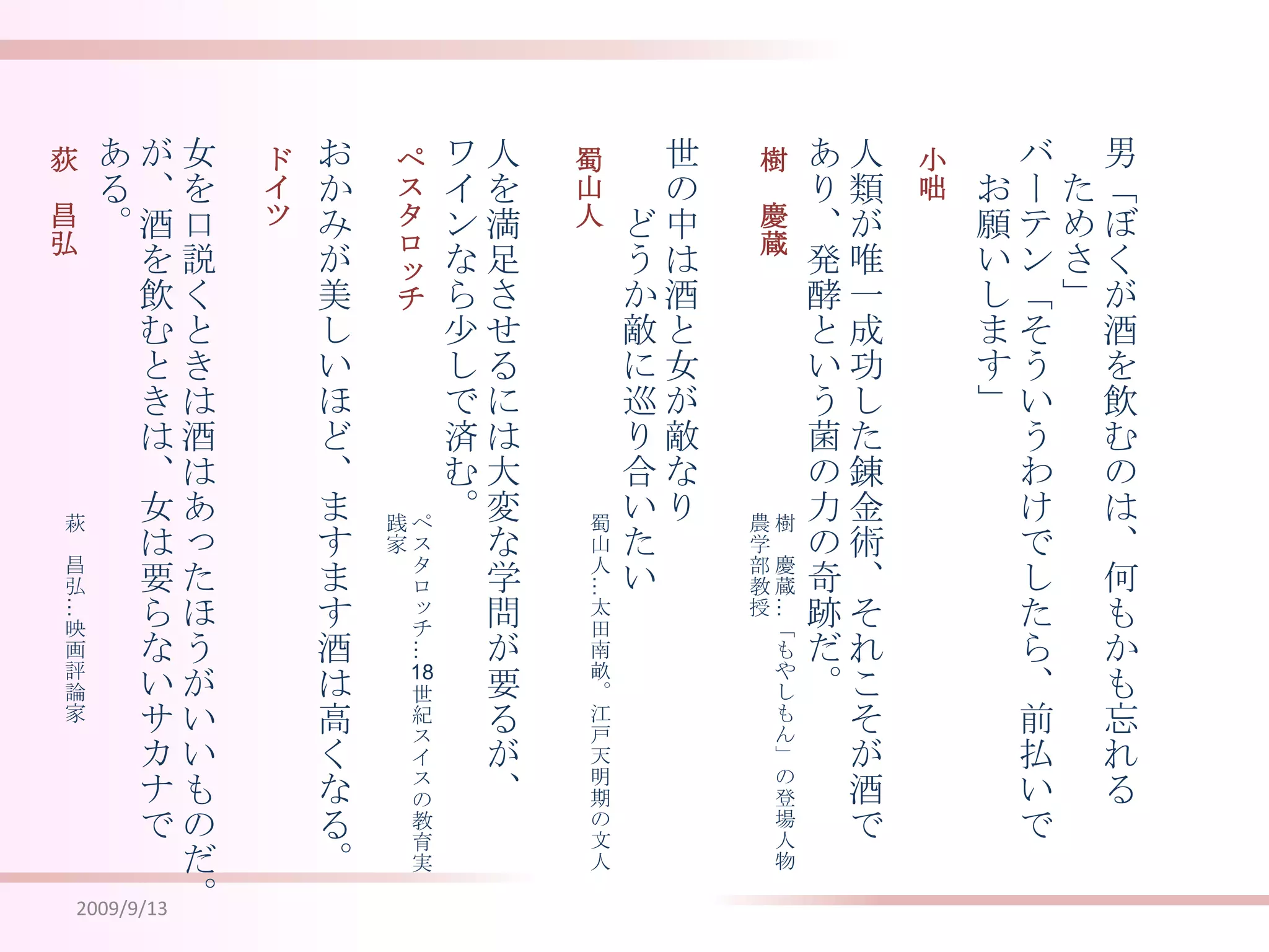 2009/9/13男「ぼくが酒を飲むのは、何もかも忘れる　ためさ」バーテン「そういうわけでしたら、前払いで　お願いします」人類が唯一成功した錬金術、それこそが酒であり、発酵という菌の力の奇跡だ。世の中は酒と女が敵なり　　　どうか敵に巡り合いたい人を満足させるには大変な学問が要るが、ワインなら少しで済む。おかみが美しいほど、ますます酒は高くなる。女を口説くときは酒はあったほうがいいものだ。が、酒を飲むときは、女は要らないサカナである。小咄樹　慶蔵蜀山人ペスタロッチドイツ荻　昌弘樹　慶蔵…「もやしもん」の登場人物農学部教授蜀山人…太田南畝。江戸天明期の文人ペスタロッチ…18世紀スイスの教育実践家萩　昌弘…映画評論家
