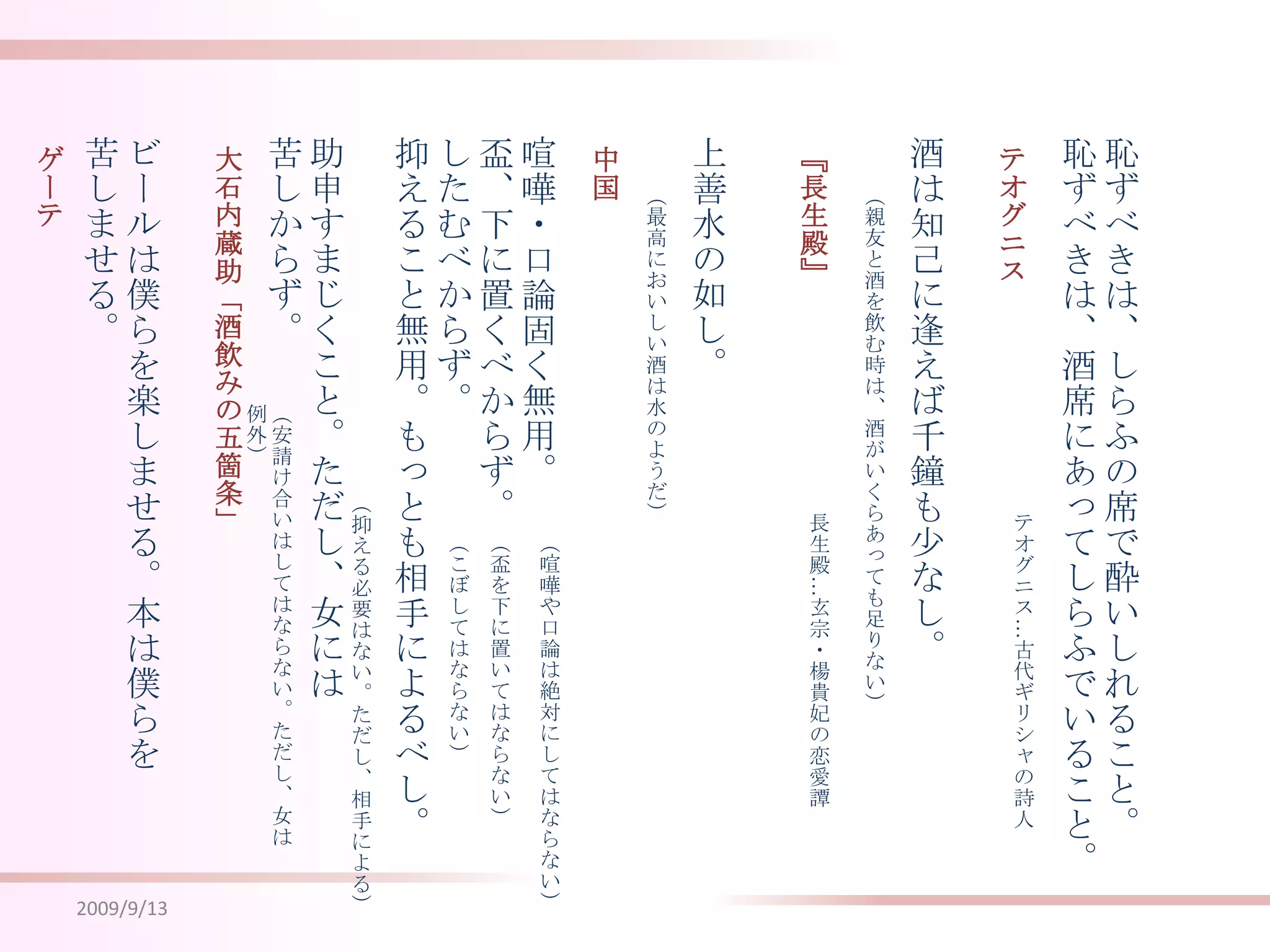 2009/9/13恥ずべきは、しらふの席で酔いしれること。恥ずべきは、酒席にあってしらふでいること。酒は知己に逢えば千鐘も少なし。喧嘩・口論固く無用。盃、下に置くべからず。したむべからず。抑えること無用。もっとも相手によるべし。助申すまじくこと。ただし、女には苦しからず。上善水の如し。ビールは僕らを楽しませる。本は僕らを苦しませる。テオグニス大石内蔵助「酒飲みの五箇条」『長生殿』中国　ゲーテ　（親友と酒を飲む時は、酒がいくらあっても足りない）（最高においしい酒は水のようだ）（安請け合いはしてはならない。ただし、女は例外）（抑える必要はない。ただし、相手による）テオグニス…古代ギリシャの詩人長生殿…玄宗・楊貴妃の恋愛譚（喧嘩や口論は絶対にしてはならない）（盃を下に置いてはならない）（こぼしてはならない）