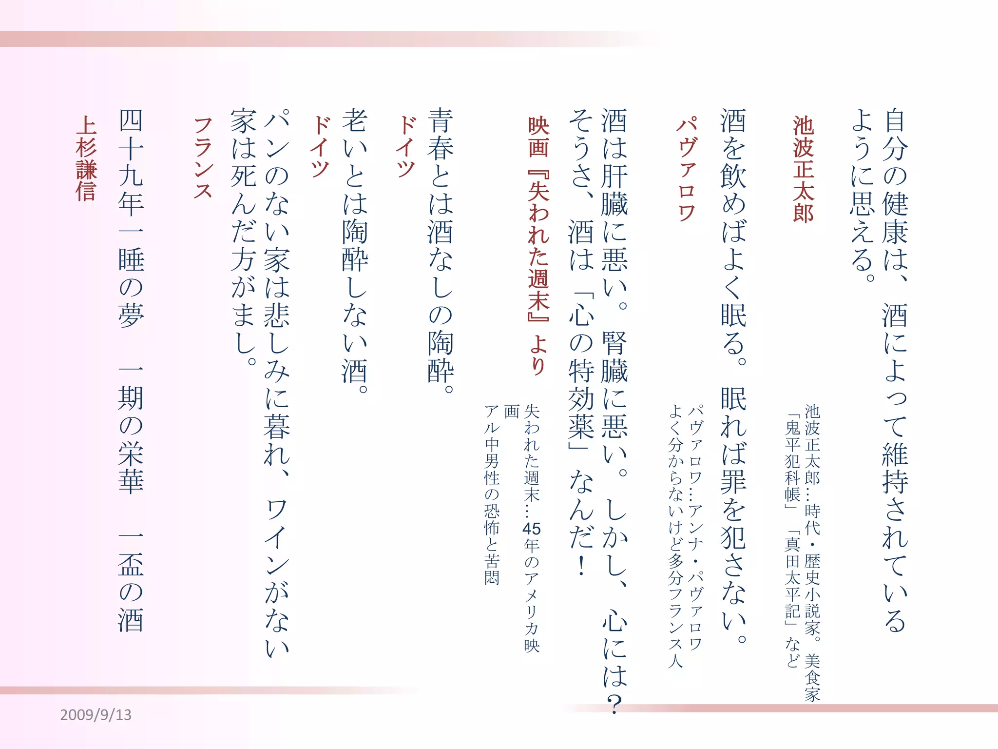 2009/9/13酒は肝臓に悪い。腎臓に悪い。しかし、心には？そうさ、酒は「心の特効薬」なんだ！酒を飲めばよく眠る。眠れば罪を犯さない。自分の健康は、酒によって維持されているように思える。青春とは酒なしの陶酔。老いとは陶酔しない酒。パンのない家は悲しみに暮れ、ワインがない家は死んだ方がまし。四十九年一睡の夢　一期の栄華　一盃の酒池波正太郎パヴァロワ映画『失われた週末』よりドイツドイツフランス上杉謙信池波正太郎…時代・歴史小説家。美食家「鬼平犯科帳」「真田太平記」などパヴァロワ…アンナ・パヴァロワよく分からないけど多分フランス人失われた週末…45年のアメリカ映画アル中男性の恐怖と苦悶
