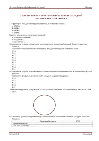 История Беларуси (профильное обучение) 10 класс
Ситник П.В. Страница 1
ЭКОНОМИЧЕСКОЕ И ПОЛИТИЧЕСКОЕ ПОЛОЖЕНИЕ ЗАПАДНОЙ
БЕЛАРУСИ В СОСТАВЕ ПОЛЬШИ
1. Территория западной Беларуси находилась в составе Польши с:
а) 1919 г.;
б) 1921 г.;
в) 1924 г.;
г) 1939 г.
2. Дайте определение следующих понятий:
а) «кресы восточные» - …;
б) осадники - …;
в) сервитуты - …
3. Запишите в тетради особенности экономического положения Западной Беларуси в составе
Польши:
Особенности экономического положения Западной Беларуси в составе Польши:
1) …;
2) …;
3) …;
4) …;
5) …;
6) …;
7) …;
8) …;
9) …
4. Запишите в тетради пережитки феодальных отношений, сохранившихся в западнобелорусской
деревне:
Пережитки феодальных отношений в западнобелорусской деревне:
1) …;
2) …;
3) …;
4) …;
5) …
5. Составьте круговую диаграмму «Состав сельского населения Западной Беларуси в начале 1930-
х гг.»:
6. Заполните сравнительную таблицу «Экономическое положение Западной Беларуси в составе
Польши»:
Западная Беларусь БССР
Промышленность
Сельское хозяйство