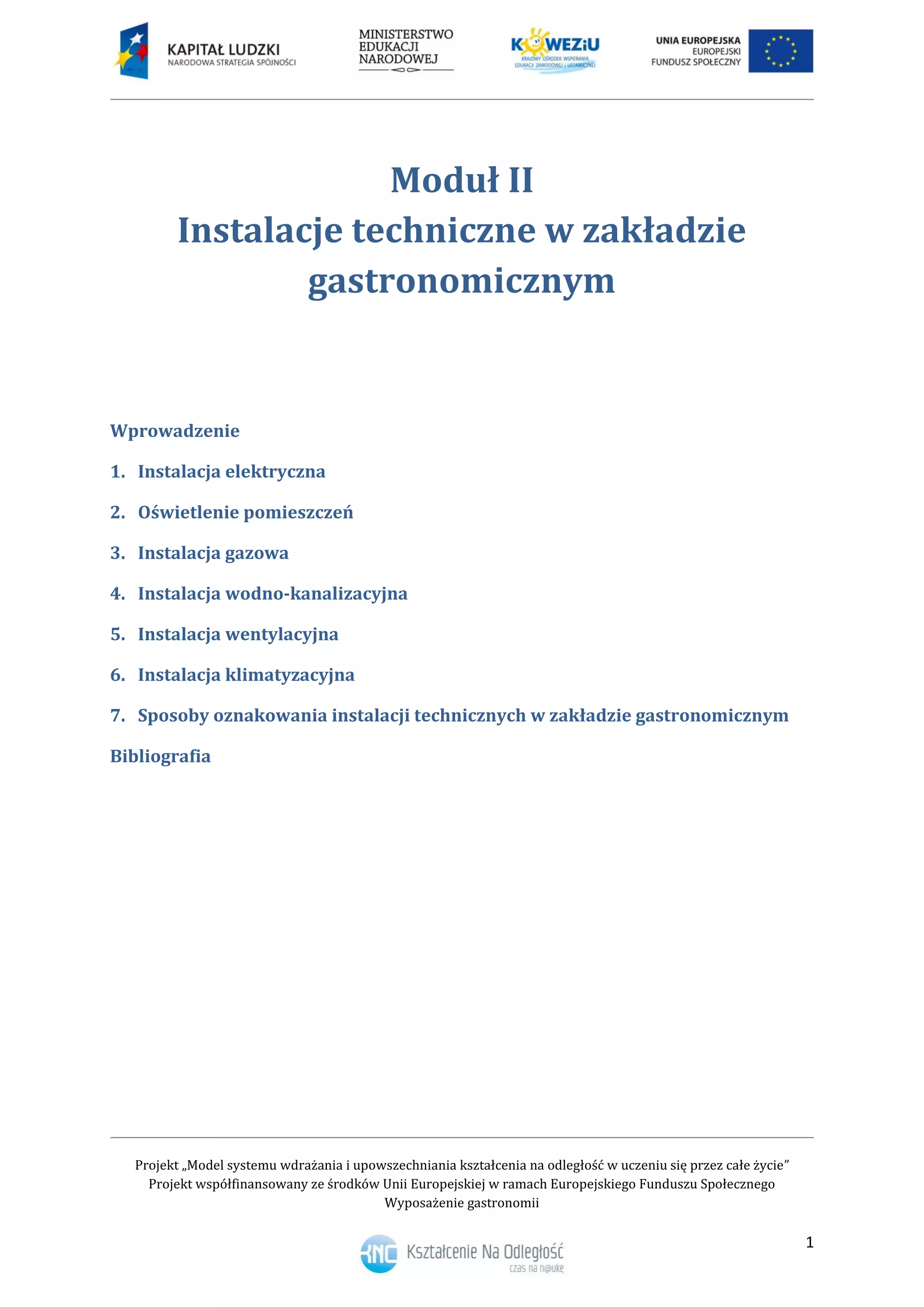 Projekt „Model systemu wdrażania i upowszechniania kształcenia na odległość w uczeniu się przez całe życie”
Projekt współfinansowany ze środków Unii Europejskiej w ramach Europejskiego Funduszu Społecznego
Wyposażenie gastronomii
1
Moduł II
Instalacje techniczne w zakładzie
gastronomicznym
Wprowadzenie
Instalacja elektryczna1.
Oświetlenie pomieszczeń2.
Instalacja gazowa3.
Instalacja wodno-kanalizacyjna4.
Instalacja wentylacyjna5.
Instalacja klimatyzacyjna6.
Sposoby oznakowania instalacji technicznych w zakładzie gastronomicznym7.
Bibliografia
 