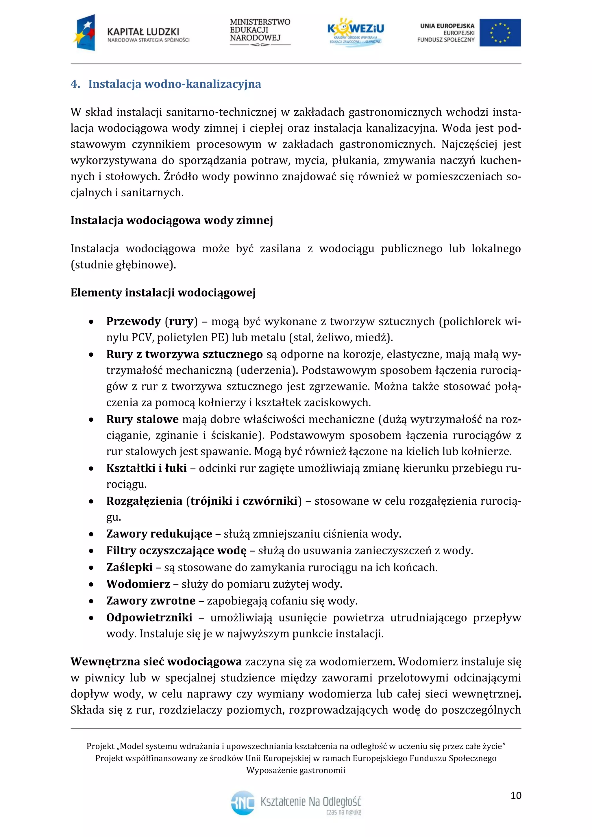 Projekt „Model systemu wdrażania i upowszechniania kształcenia na odległość w uczeniu się przez całe życie”
Projekt współfinansowany ze środków Unii Europejskiej w ramach Europejskiego Funduszu Społecznego
Wyposażenie gastronomii
10
Instalacja wodno-kanalizacyjna4.
W skład instalacji sanitarno-technicznej w zakładach gastronomicznych wchodzi insta-
lacja wodociągowa wody zimnej i ciepłej oraz instalacja kanalizacyjna. Woda jest pod-
stawowym czynnikiem procesowym w zakładach gastronomicznych. Najczęściej jest
wykorzystywana do sporządzania potraw, mycia, płukania, zmywania naczyń kuchen-
nych i stołowych. Źródło wody powinno znajdować się również w pomieszczeniach so-
cjalnych i sanitarnych.
Instalacja wodociągowa wody zimnej
Instalacja wodociągowa może być zasilana z wodociągu publicznego lub lokalnego
(studnie głębinowe).
Elementy instalacji wodociągowej
 Przewody (rury) – mogą być wykonane z tworzyw sztucznych (polichlorek wi-
nylu PCV, polietylen PE) lub metalu (stal, żeliwo, miedź).
 Rury z tworzywa sztucznego są odporne na korozje, elastyczne, mają małą wy-
trzymałość mechaniczną (uderzenia). Podstawowym sposobem łączenia rurocią-
gów z rur z tworzywa sztucznego jest zgrzewanie. Można także stosować połą-
czenia za pomocą kołnierzy i kształtek zaciskowych.
 Rury stalowe mają dobre właściwości mechaniczne (dużą wytrzymałość na roz-
ciąganie, zginanie i ściskanie). Podstawowym sposobem łączenia rurociągów z
rur stalowych jest spawanie. Mogą być również łączone na kielich lub kołnierze.
 Kształtki i łuki – odcinki rur zagięte umożliwiają zmianę kierunku przebiegu ru-
rociągu.
 Rozgałęzienia (trójniki i czwórniki) – stosowane w celu rozgałęzienia rurocią-
gu.
 Zawory redukujące – służą zmniejszaniu ciśnienia wody.
 Filtry oczyszczające wodę – służą do usuwania zanieczyszczeń z wody.
 Zaślepki – są stosowane do zamykania rurociągu na ich końcach.
 Wodomierz – służy do pomiaru zużytej wody.
 Zawory zwrotne – zapobiegają cofaniu się wody.
 Odpowietrzniki – umożliwiają usunięcie powietrza utrudniającego przepływ
wody. Instaluje się je w najwyższym punkcie instalacji.
Wewnętrzna sieć wodociągowa zaczyna się za wodomierzem. Wodomierz instaluje się
w piwnicy lub w specjalnej studzience między zaworami przelotowymi odcinającymi
dopływ wody, w celu naprawy czy wymiany wodomierza lub całej sieci wewnętrznej.
Składa się z rur, rozdzielaczy poziomych, rozprowadzających wodę do poszczególnych
 