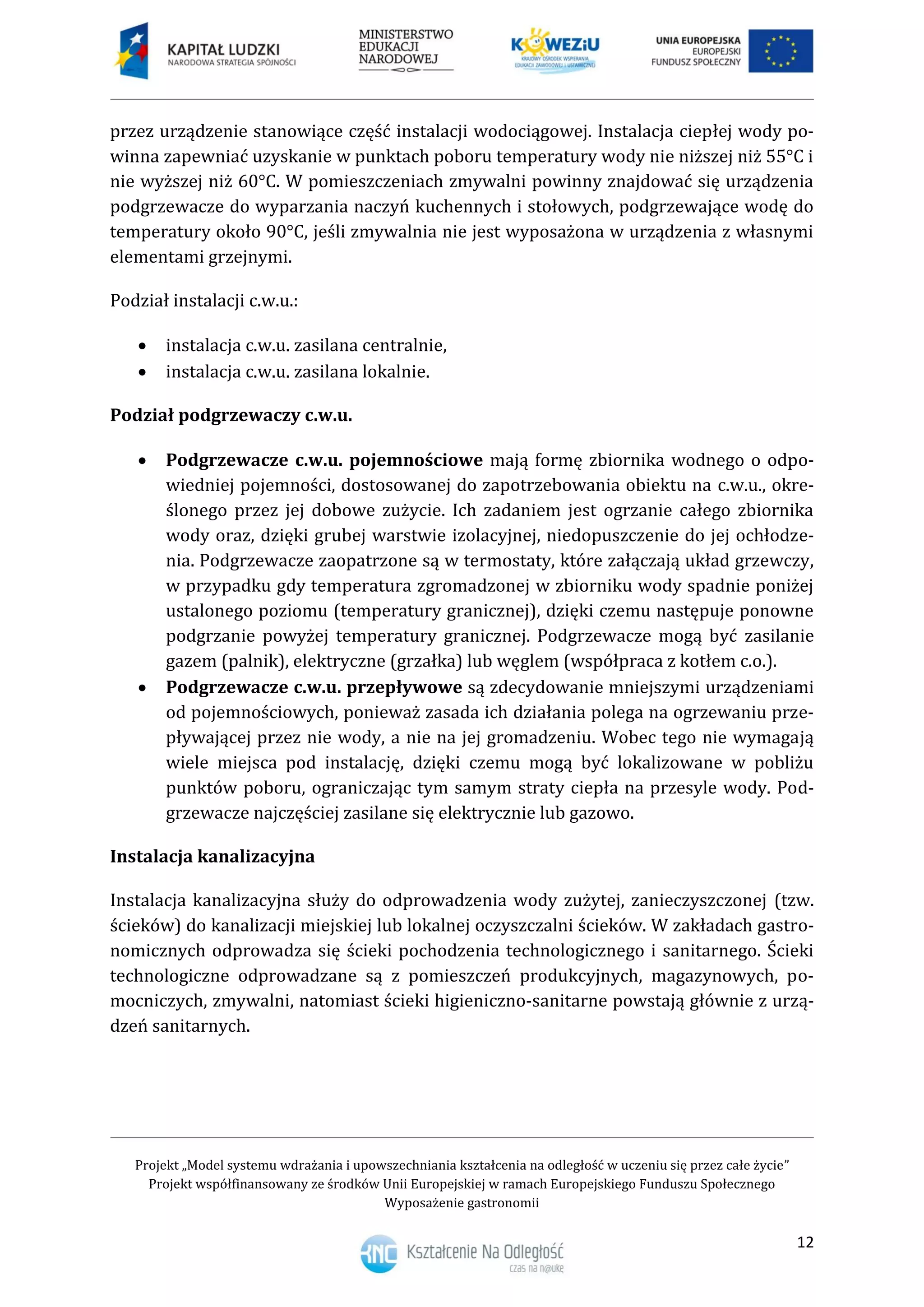Projekt „Model systemu wdrażania i upowszechniania kształcenia na odległość w uczeniu się przez całe życie”
Projekt współfinansowany ze środków Unii Europejskiej w ramach Europejskiego Funduszu Społecznego
Wyposażenie gastronomii
12
przez urządzenie stanowiące część instalacji wodociągowej. Instalacja ciepłej wody po-
winna zapewniać uzyskanie w punktach poboru temperatury wody nie niższej niż 55°C i
nie wyższej niż 60°C. W pomieszczeniach zmywalni powinny znajdować się urządzenia
podgrzewacze do wyparzania naczyń kuchennych i stołowych, podgrzewające wodę do
temperatury około 90°C, jeśli zmywalnia nie jest wyposażona w urządzenia z własnymi
elementami grzejnymi.
Podział instalacji c.w.u.:
 instalacja c.w.u. zasilana centralnie,
 instalacja c.w.u. zasilana lokalnie.
Podział podgrzewaczy c.w.u.
 Podgrzewacze c.w.u. pojemnościowe mają formę zbiornika wodnego o odpo-
wiedniej pojemności, dostosowanej do zapotrzebowania obiektu na c.w.u., okre-
ślonego przez jej dobowe zużycie. Ich zadaniem jest ogrzanie całego zbiornika
wody oraz, dzięki grubej warstwie izolacyjnej, niedopuszczenie do jej ochłodze-
nia. Podgrzewacze zaopatrzone są w termostaty, które załączają układ grzewczy,
w przypadku gdy temperatura zgromadzonej w zbiorniku wody spadnie poniżej
ustalonego poziomu (temperatury granicznej), dzięki czemu następuje ponowne
podgrzanie powyżej temperatury granicznej. Podgrzewacze mogą być zasilanie
gazem (palnik), elektryczne (grzałka) lub węglem (współpraca z kotłem c.o.).
 Podgrzewacze c.w.u. przepływowe są zdecydowanie mniejszymi urządzeniami
od pojemnościowych, ponieważ zasada ich działania polega na ogrzewaniu prze-
pływającej przez nie wody, a nie na jej gromadzeniu. Wobec tego nie wymagają
wiele miejsca pod instalację, dzięki czemu mogą być lokalizowane w pobliżu
punktów poboru, ograniczając tym samym straty ciepła na przesyle wody. Pod-
grzewacze najczęściej zasilane się elektrycznie lub gazowo.
Instalacja kanalizacyjna
Instalacja kanalizacyjna służy do odprowadzenia wody zużytej, zanieczyszczonej (tzw.
ścieków) do kanalizacji miejskiej lub lokalnej oczyszczalni ścieków. W zakładach gastro-
nomicznych odprowadza się ścieki pochodzenia technologicznego i sanitarnego. Ścieki
technologiczne odprowadzane są z pomieszczeń produkcyjnych, magazynowych, po-
mocniczych, zmywalni, natomiast ścieki higieniczno-sanitarne powstają głównie z urzą-
dzeń sanitarnych.
 