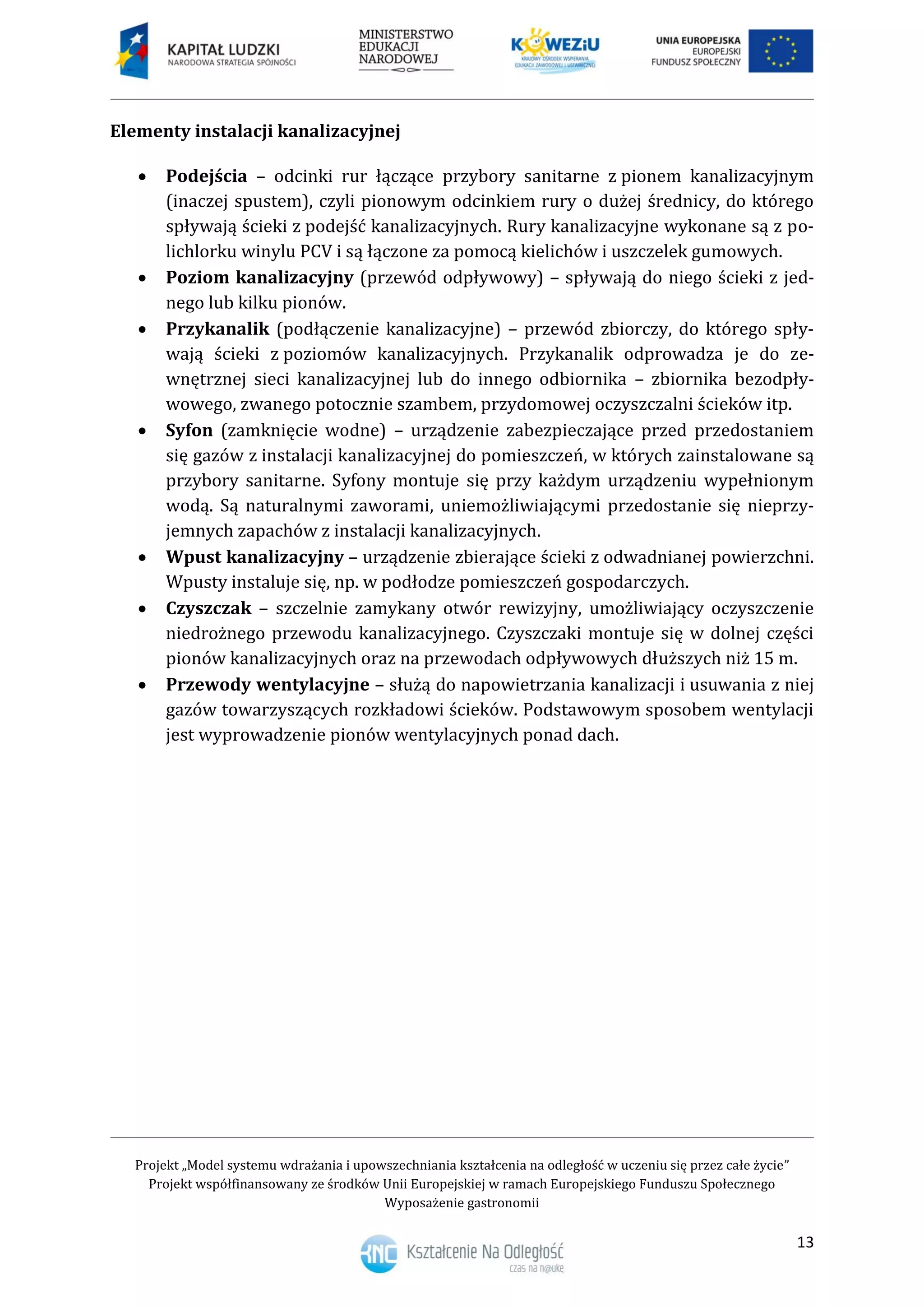 Projekt „Model systemu wdrażania i upowszechniania kształcenia na odległość w uczeniu się przez całe życie”
Projekt współfinansowany ze środków Unii Europejskiej w ramach Europejskiego Funduszu Społecznego
Wyposażenie gastronomii
13
Elementy instalacji kanalizacyjnej
 Podejścia – odcinki rur łączące przybory sanitarne z pionem kanalizacyjnym
(inaczej spustem), czyli pionowym odcinkiem rury o dużej średnicy, do którego
spływają ścieki z podejść kanalizacyjnych. Rury kanalizacyjne wykonane są z po-
lichlorku winylu PCV i są łączone za pomocą kielichów i uszczelek gumowych.
 Poziom kanalizacyjny (przewód odpływowy) – spływają do niego ścieki z jed-
nego lub kilku pionów.
 Przykanalik (podłączenie kanalizacyjne) – przewód zbiorczy, do którego spły-
wają ścieki z poziomów kanalizacyjnych. Przykanalik odprowadza je do ze-
wnętrznej sieci kanalizacyjnej lub do innego odbiornika – zbiornika bezodpły-
wowego, zwanego potocznie szambem, przydomowej oczyszczalni ścieków itp.
 Syfon (zamknięcie wodne) – urządzenie zabezpieczające przed przedostaniem
się gazów z instalacji kanalizacyjnej do pomieszczeń, w których zainstalowane są
przybory sanitarne. Syfony montuje się przy każdym urządzeniu wypełnionym
wodą. Są naturalnymi zaworami, uniemożliwiającymi przedostanie się nieprzy-
jemnych zapachów z instalacji kanalizacyjnych.
 Wpust kanalizacyjny – urządzenie zbierające ścieki z odwadnianej powierzchni.
Wpusty instaluje się, np. w podłodze pomieszczeń gospodarczych.
 Czyszczak – szczelnie zamykany otwór rewizyjny, umożliwiający oczyszczenie
niedrożnego przewodu kanalizacyjnego. Czyszczaki montuje się w dolnej części
pionów kanalizacyjnych oraz na przewodach odpływowych dłuższych niż 15 m.
 Przewody wentylacyjne – służą do napowietrzania kanalizacji i usuwania z niej
gazów towarzyszących rozkładowi ścieków. Podstawowym sposobem wentylacji
jest wyprowadzenie pionów wentylacyjnych ponad dach.
 