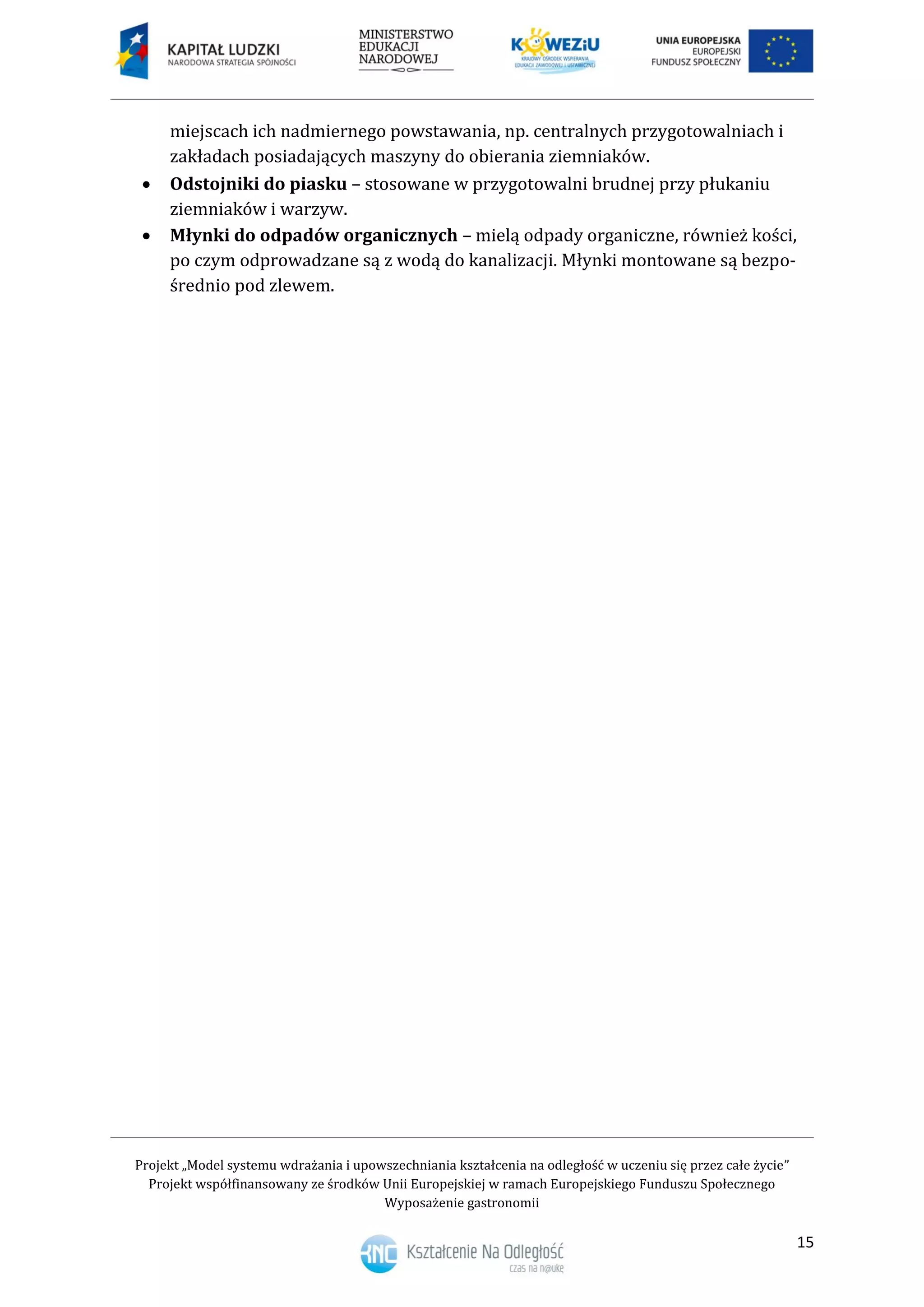 Projekt „Model systemu wdrażania i upowszechniania kształcenia na odległość w uczeniu się przez całe życie”
Projekt współfinansowany ze środków Unii Europejskiej w ramach Europejskiego Funduszu Społecznego
Wyposażenie gastronomii
15
miejscach ich nadmiernego powstawania, np. centralnych przygotowalniach i
zakładach posiadających maszyny do obierania ziemniaków.
 Odstojniki do piasku – stosowane w przygotowalni brudnej przy płukaniu
ziemniaków i warzyw.
 Młynki do odpadów organicznych – mielą odpady organiczne, również kości,
po czym odprowadzane są z wodą do kanalizacji. Młynki montowane są bezpo-
średnio pod zlewem.
 