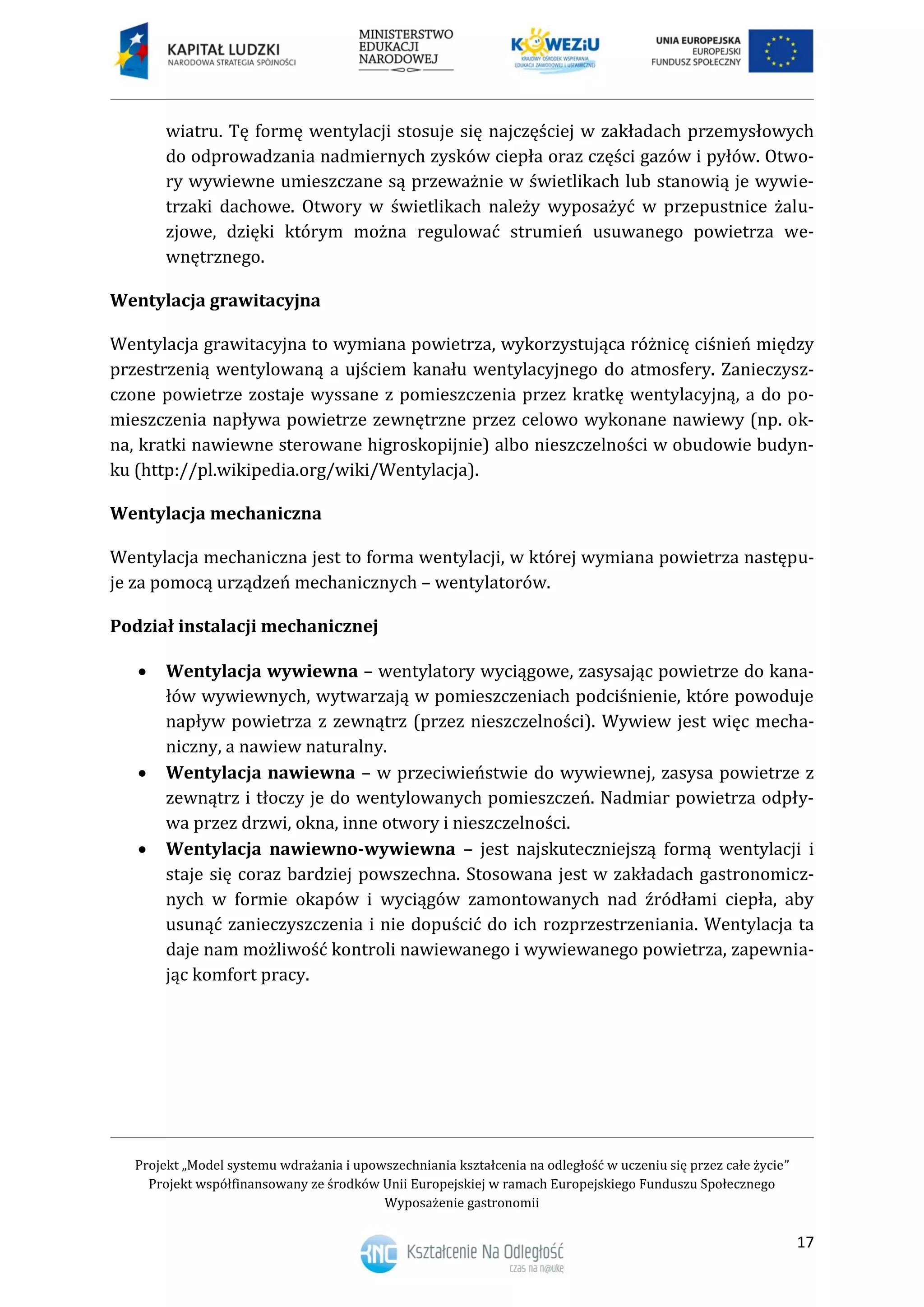 Projekt „Model systemu wdrażania i upowszechniania kształcenia na odległość w uczeniu się przez całe życie”
Projekt współfinansowany ze środków Unii Europejskiej w ramach Europejskiego Funduszu Społecznego
Wyposażenie gastronomii
17
wiatru. Tę formę wentylacji stosuje się najczęściej w zakładach przemysłowych
do odprowadzania nadmiernych zysków ciepła oraz części gazów i pyłów. Otwo-
ry wywiewne umieszczane są przeważnie w świetlikach lub stanowią je wywie-
trzaki dachowe. Otwory w świetlikach należy wyposażyć w przepustnice żalu-
zjowe, dzięki którym można regulować strumień usuwanego powietrza we-
wnętrznego.
Wentylacja grawitacyjna
Wentylacja grawitacyjna to wymiana powietrza, wykorzystująca różnicę ciśnień między
przestrzenią wentylowaną a ujściem kanału wentylacyjnego do atmosfery. Zanieczysz-
czone powietrze zostaje wyssane z pomieszczenia przez kratkę wentylacyjną, a do po-
mieszczenia napływa powietrze zewnętrzne przez celowo wykonane nawiewy (np. ok-
na, kratki nawiewne sterowane higroskopijnie) albo nieszczelności w obudowie budyn-
ku (http://pl.wikipedia.org/wiki/Wentylacja).
Wentylacja mechaniczna
Wentylacja mechaniczna jest to forma wentylacji, w której wymiana powietrza następu-
je za pomocą urządzeń mechanicznych – wentylatorów.
Podział instalacji mechanicznej
 Wentylacja wywiewna – wentylatory wyciągowe, zasysając powietrze do kana-
łów wywiewnych, wytwarzają w pomieszczeniach podciśnienie, które powoduje
napływ powietrza z zewnątrz (przez nieszczelności). Wywiew jest więc mecha-
niczny, a nawiew naturalny.
 Wentylacja nawiewna – w przeciwieństwie do wywiewnej, zasysa powietrze z
zewnątrz i tłoczy je do wentylowanych pomieszczeń. Nadmiar powietrza odpły-
wa przez drzwi, okna, inne otwory i nieszczelności.
 Wentylacja nawiewno-wywiewna – jest najskuteczniejszą formą wentylacji i
staje się coraz bardziej powszechna. Stosowana jest w zakładach gastronomicz-
nych w formie okapów i wyciągów zamontowanych nad źródłami ciepła, aby
usunąć zanieczyszczenia i nie dopuścić do ich rozprzestrzeniania. Wentylacja ta
daje nam możliwość kontroli nawiewanego i wywiewanego powietrza, zapewnia-
jąc komfort pracy.
 