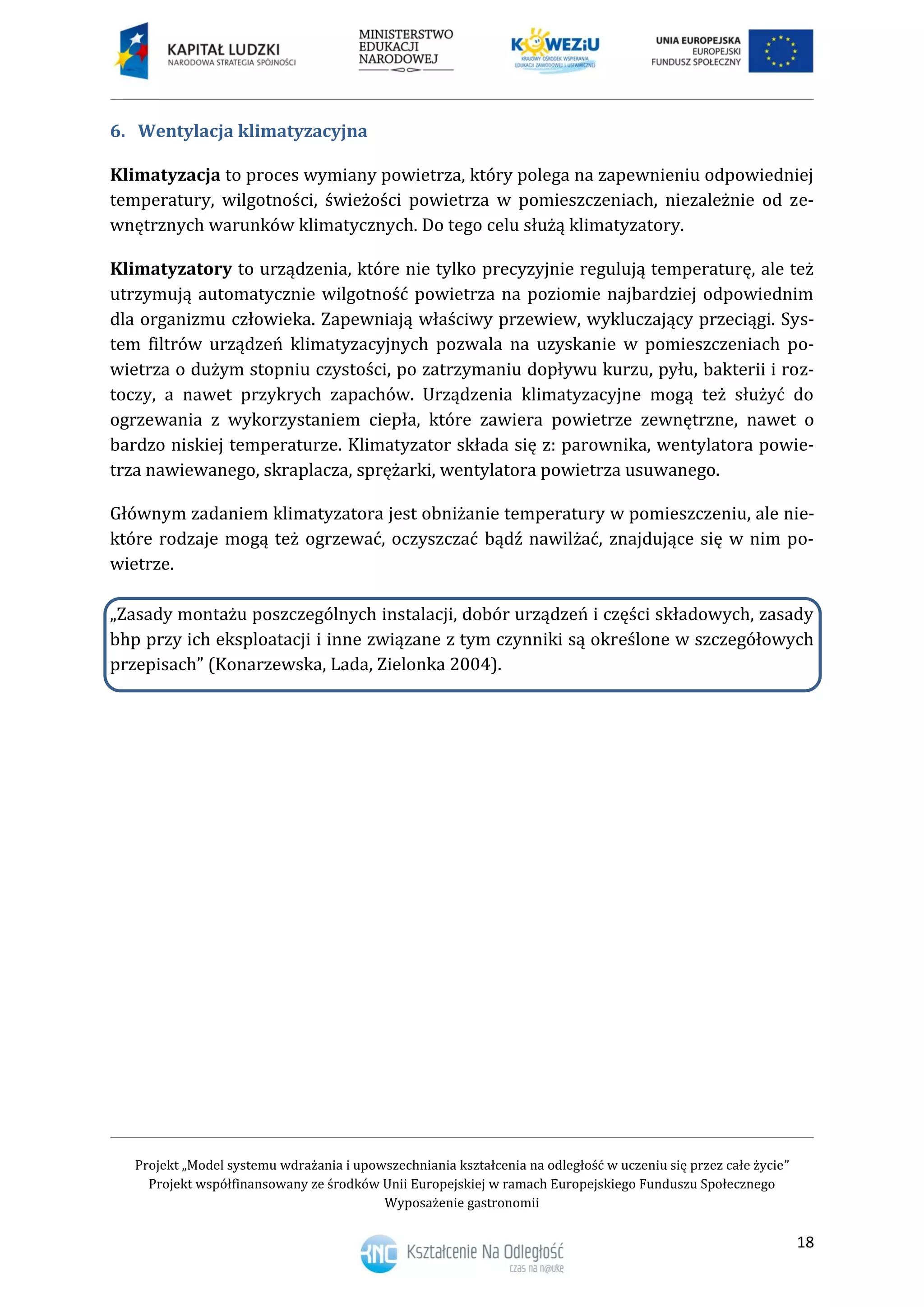 Projekt „Model systemu wdrażania i upowszechniania kształcenia na odległość w uczeniu się przez całe życie”
Projekt współfinansowany ze środków Unii Europejskiej w ramach Europejskiego Funduszu Społecznego
Wyposażenie gastronomii
18
Wentylacja klimatyzacyjna6.
Klimatyzacja to proces wymiany powietrza, który polega na zapewnieniu odpowiedniej
temperatury, wilgotności, świeżości powietrza w pomieszczeniach, niezależnie od ze-
wnętrznych warunków klimatycznych. Do tego celu służą klimatyzatory.
Klimatyzatory to urządzenia, które nie tylko precyzyjnie regulują temperaturę, ale też
utrzymują automatycznie wilgotność powietrza na poziomie najbardziej odpowiednim
dla organizmu człowieka. Zapewniają właściwy przewiew, wykluczający przeciągi. Sys-
tem filtrów urządzeń klimatyzacyjnych pozwala na uzyskanie w pomieszczeniach po-
wietrza o dużym stopniu czystości, po zatrzymaniu dopływu kurzu, pyłu, bakterii i roz-
toczy, a nawet przykrych zapachów. Urządzenia klimatyzacyjne mogą też służyć do
ogrzewania z wykorzystaniem ciepła, które zawiera powietrze zewnętrzne, nawet o
bardzo niskiej temperaturze. Klimatyzator składa się z: parownika, wentylatora powie-
trza nawiewanego, skraplacza, sprężarki, wentylatora powietrza usuwanego.
Głównym zadaniem klimatyzatora jest obniżanie temperatury w pomieszczeniu, ale nie-
które rodzaje mogą też ogrzewać, oczyszczać bądź nawilżać, znajdujące się w nim po-
wietrze.
„Zasady montażu poszczególnych instalacji, dobór urządzeń i części składowych, zasady
bhp przy ich eksploatacji i inne związane z tym czynniki są określone w szczegółowych
przepisach” (Konarzewska, Lada, Zielonka 2004).
 