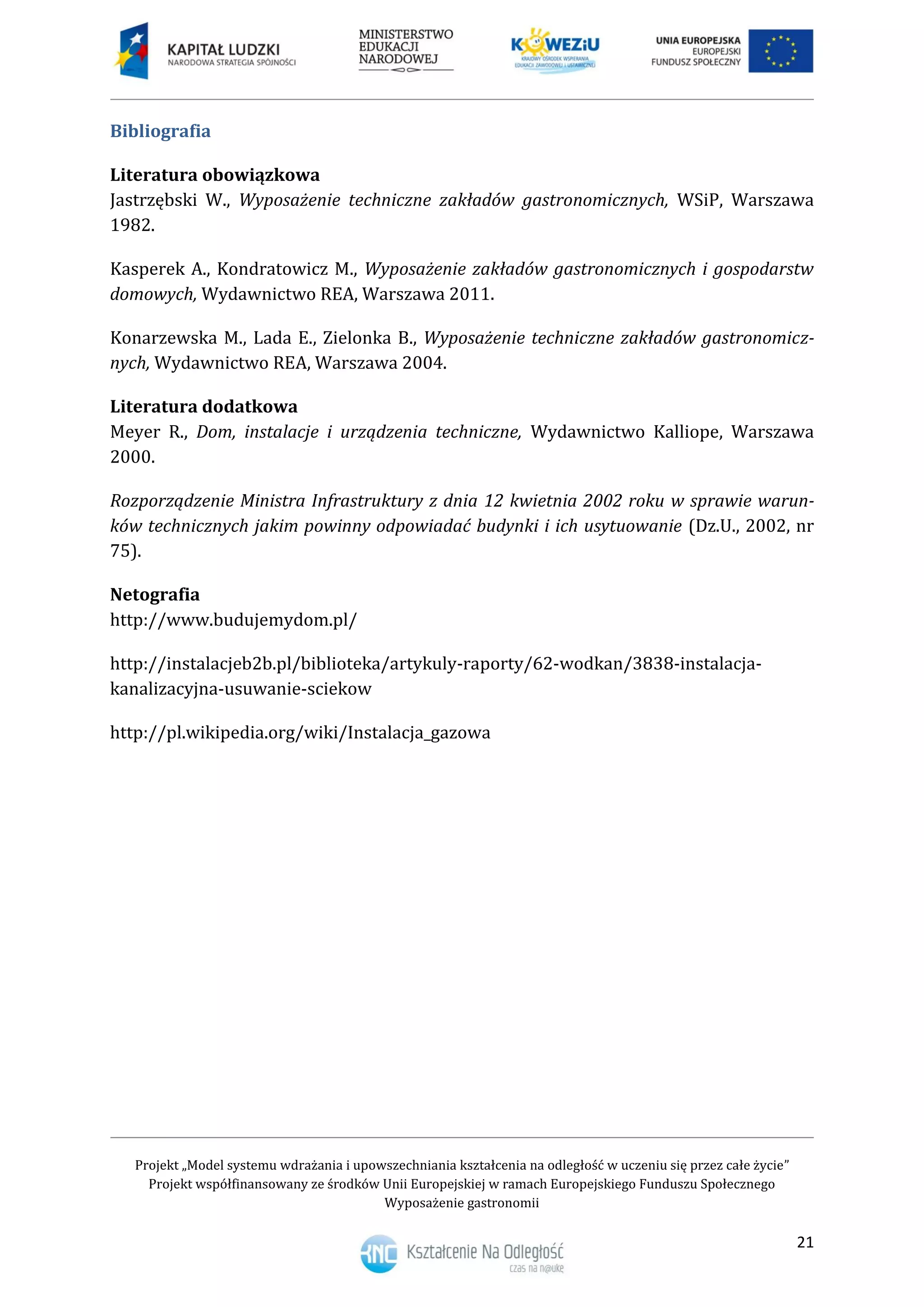 Projekt „Model systemu wdrażania i upowszechniania kształcenia na odległość w uczeniu się przez całe życie”
Projekt współfinansowany ze środków Unii Europejskiej w ramach Europejskiego Funduszu Społecznego
Wyposażenie gastronomii
21
Bibliografia
Literatura obowiązkowa
Jastrzębski W., Wyposażenie techniczne zakładów gastronomicznych, WSiP, Warszawa
1982.
Kasperek A., Kondratowicz M., Wyposażenie zakładów gastronomicznych i gospodarstw
domowych, Wydawnictwo REA, Warszawa 2011.
Konarzewska M., Lada E., Zielonka B., Wyposażenie techniczne zakładów gastronomicz-
nych, Wydawnictwo REA, Warszawa 2004.
Literatura dodatkowa
Meyer R., Dom, instalacje i urządzenia techniczne, Wydawnictwo Kalliope, Warszawa
2000.
Rozporządzenie Ministra Infrastruktury z dnia 12 kwietnia 2002 roku w sprawie warun-
ków technicznych jakim powinny odpowiadać budynki i ich usytuowanie (Dz.U., 2002, nr
75).
Netografia
http://www.budujemydom.pl/
http://instalacjeb2b.pl/biblioteka/artykuly-raporty/62-wodkan/3838-instalacja-
kanalizacyjna-usuwanie-sciekow
http://pl.wikipedia.org/wiki/Instalacja_gazowa
 