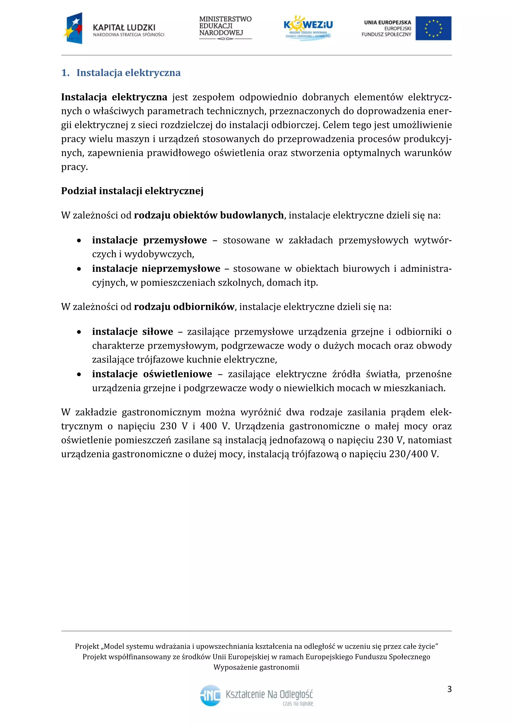 Projekt „Model systemu wdrażania i upowszechniania kształcenia na odległość w uczeniu się przez całe życie”
Projekt współfinansowany ze środków Unii Europejskiej w ramach Europejskiego Funduszu Społecznego
Wyposażenie gastronomii
3
Instalacja elektryczna1.
Instalacja elektryczna jest zespołem odpowiednio dobranych elementów elektrycz-
nych o właściwych parametrach technicznych, przeznaczonych do doprowadzenia ener-
gii elektrycznej z sieci rozdzielczej do instalacji odbiorczej. Celem tego jest umożliwienie
pracy wielu maszyn i urządzeń stosowanych do przeprowadzenia procesów produkcyj-
nych, zapewnienia prawidłowego oświetlenia oraz stworzenia optymalnych warunków
pracy.
Podział instalacji elektrycznej
W zależności od rodzaju obiektów budowlanych, instalacje elektryczne dzieli się na:
 instalacje przemysłowe – stosowane w zakładach przemysłowych wytwór-
czych i wydobywczych,
 instalacje nieprzemysłowe – stosowane w obiektach biurowych i administra-
cyjnych, w pomieszczeniach szkolnych, domach itp.
W zależności od rodzaju odbiorników, instalacje elektryczne dzieli się na:
 instalacje siłowe – zasilające przemysłowe urządzenia grzejne i odbiorniki o
charakterze przemysłowym, podgrzewacze wody o dużych mocach oraz obwody
zasilające trójfazowe kuchnie elektryczne,
 instalacje oświetleniowe – zasilające elektryczne źródła światła, przenośne
urządzenia grzejne i podgrzewacze wody o niewielkich mocach w mieszkaniach.
W zakładzie gastronomicznym można wyróżnić dwa rodzaje zasilania prądem elek-
trycznym o napięciu 230 V i 400 V. Urządzenia gastronomiczne o małej mocy oraz
oświetlenie pomieszczeń zasilane są instalacją jednofazową o napięciu 230 V, natomiast
urządzenia gastronomiczne o dużej mocy, instalacją trójfazową o napięciu 230/400 V.
 