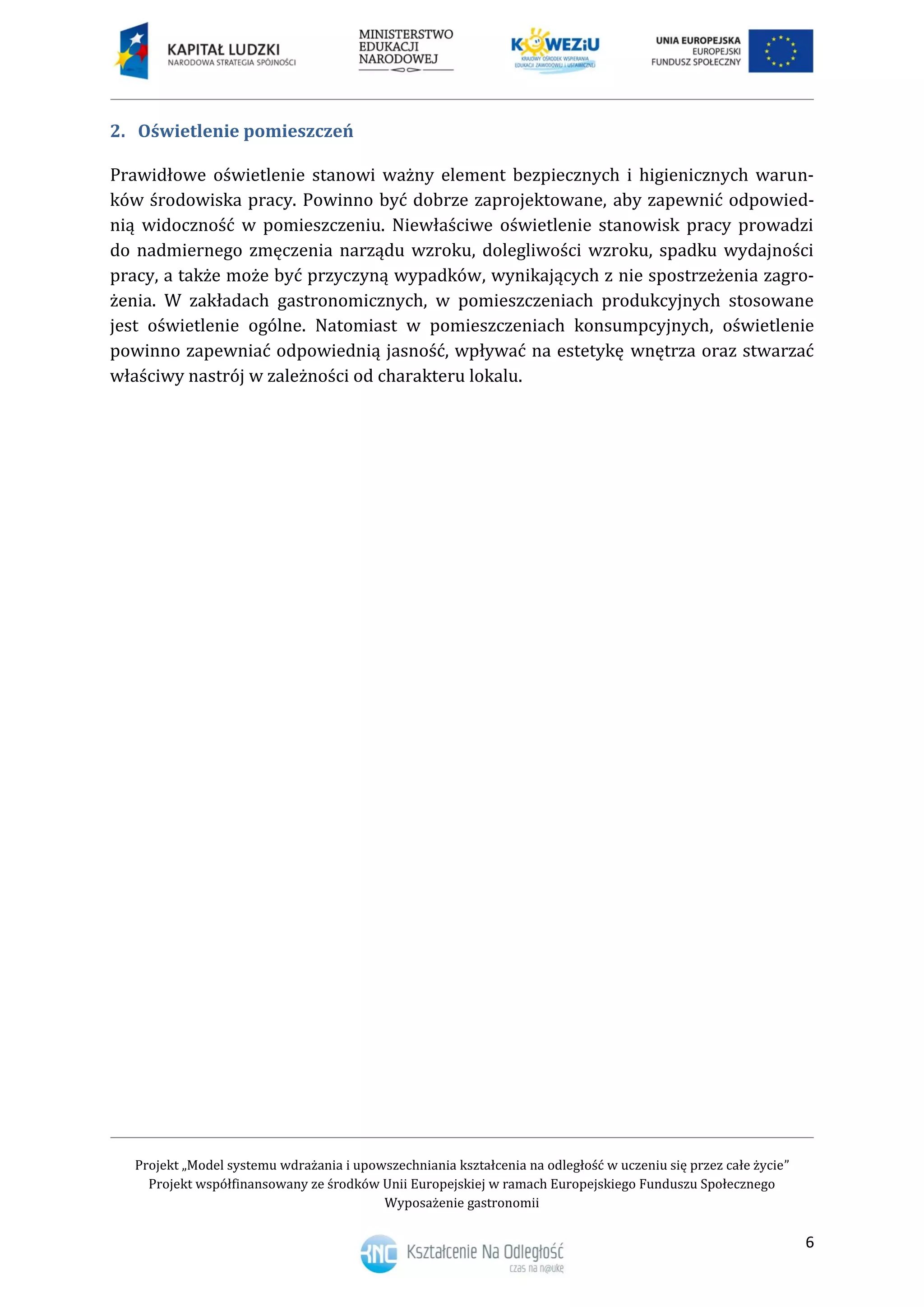 Projekt „Model systemu wdrażania i upowszechniania kształcenia na odległość w uczeniu się przez całe życie”
Projekt współfinansowany ze środków Unii Europejskiej w ramach Europejskiego Funduszu Społecznego
Wyposażenie gastronomii
6
Oświetlenie pomieszczeń2.
Prawidłowe oświetlenie stanowi ważny element bezpiecznych i higienicznych warun-
ków środowiska pracy. Powinno być dobrze zaprojektowane, aby zapewnić odpowied-
nią widoczność w pomieszczeniu. Niewłaściwe oświetlenie stanowisk pracy prowadzi
do nadmiernego zmęczenia narządu wzroku, dolegliwości wzroku, spadku wydajności
pracy, a także może być przyczyną wypadków, wynikających z nie spostrzeżenia zagro-
żenia. W zakładach gastronomicznych, w pomieszczeniach produkcyjnych stosowane
jest oświetlenie ogólne. Natomiast w pomieszczeniach konsumpcyjnych, oświetlenie
powinno zapewniać odpowiednią jasność, wpływać na estetykę wnętrza oraz stwarzać
właściwy nastrój w zależności od charakteru lokalu.
 