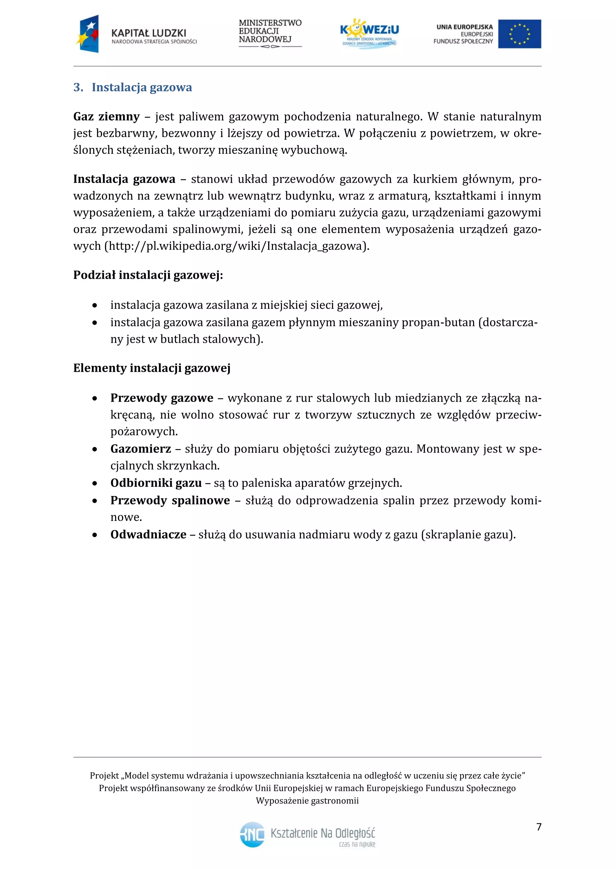Projekt „Model systemu wdrażania i upowszechniania kształcenia na odległość w uczeniu się przez całe życie”
Projekt współfinansowany ze środków Unii Europejskiej w ramach Europejskiego Funduszu Społecznego
Wyposażenie gastronomii
7
Instalacja gazowa3.
Gaz ziemny – jest paliwem gazowym pochodzenia naturalnego. W stanie naturalnym
jest bezbarwny, bezwonny i lżejszy od powietrza. W połączeniu z powietrzem, w okre-
ślonych stężeniach, tworzy mieszaninę wybuchową.
Instalacja gazowa – stanowi układ przewodów gazowych za kurkiem głównym, pro-
wadzonych na zewnątrz lub wewnątrz budynku, wraz z armaturą, kształtkami i innym
wyposażeniem, a także urządzeniami do pomiaru zużycia gazu, urządzeniami gazowymi
oraz przewodami spalinowymi, jeżeli są one elementem wyposażenia urządzeń gazo-
wych (http://pl.wikipedia.org/wiki/Instalacja_gazowa).
Podział instalacji gazowej:
 instalacja gazowa zasilana z miejskiej sieci gazowej,
 instalacja gazowa zasilana gazem płynnym mieszaniny propan-butan (dostarcza-
ny jest w butlach stalowych).
Elementy instalacji gazowej
 Przewody gazowe – wykonane z rur stalowych lub miedzianych ze złączką na-
kręcaną, nie wolno stosować rur z tworzyw sztucznych ze względów przeciw-
pożarowych.
 Gazomierz – służy do pomiaru objętości zużytego gazu. Montowany jest w spe-
cjalnych skrzynkach.
 Odbiorniki gazu – są to paleniska aparatów grzejnych.
 Przewody spalinowe – służą do odprowadzenia spalin przez przewody komi-
nowe.
 Odwadniacze – służą do usuwania nadmiaru wody z gazu (skraplanie gazu).
 