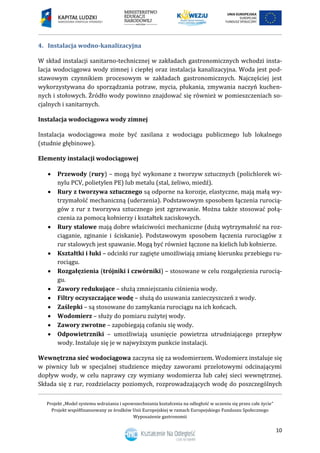 Projekt „Model systemu wdrażania i upowszechniania kształcenia na odległość w uczeniu się przez całe życie”
Projekt współfinansowany ze środków Unii Europejskiej w ramach Europejskiego Funduszu Społecznego
Wyposażenie gastronomii
10
Instalacja wodno-kanalizacyjna4.
W skład instalacji sanitarno-technicznej w zakładach gastronomicznych wchodzi insta-
lacja wodociągowa wody zimnej i ciepłej oraz instalacja kanalizacyjna. Woda jest pod-
stawowym czynnikiem procesowym w zakładach gastronomicznych. Najczęściej jest
wykorzystywana do sporządzania potraw, mycia, płukania, zmywania naczyń kuchen-
nych i stołowych. Źródło wody powinno znajdować się również w pomieszczeniach so-
cjalnych i sanitarnych.
Instalacja wodociągowa wody zimnej
Instalacja wodociągowa może być zasilana z wodociągu publicznego lub lokalnego
(studnie głębinowe).
Elementy instalacji wodociągowej
 Przewody (rury) – mogą być wykonane z tworzyw sztucznych (polichlorek wi-
nylu PCV, polietylen PE) lub metalu (stal, żeliwo, miedź).
 Rury z tworzywa sztucznego są odporne na korozje, elastyczne, mają małą wy-
trzymałość mechaniczną (uderzenia). Podstawowym sposobem łączenia rurocią-
gów z rur z tworzywa sztucznego jest zgrzewanie. Można także stosować połą-
czenia za pomocą kołnierzy i kształtek zaciskowych.
 Rury stalowe mają dobre właściwości mechaniczne (dużą wytrzymałość na roz-
ciąganie, zginanie i ściskanie). Podstawowym sposobem łączenia rurociągów z
rur stalowych jest spawanie. Mogą być również łączone na kielich lub kołnierze.
 Kształtki i łuki – odcinki rur zagięte umożliwiają zmianę kierunku przebiegu ru-
rociągu.
 Rozgałęzienia (trójniki i czwórniki) – stosowane w celu rozgałęzienia rurocią-
gu.
 Zawory redukujące – służą zmniejszaniu ciśnienia wody.
 Filtry oczyszczające wodę – służą do usuwania zanieczyszczeń z wody.
 Zaślepki – są stosowane do zamykania rurociągu na ich końcach.
 Wodomierz – służy do pomiaru zużytej wody.
 Zawory zwrotne – zapobiegają cofaniu się wody.
 Odpowietrzniki – umożliwiają usunięcie powietrza utrudniającego przepływ
wody. Instaluje się je w najwyższym punkcie instalacji.
Wewnętrzna sieć wodociągowa zaczyna się za wodomierzem. Wodomierz instaluje się
w piwnicy lub w specjalnej studzience między zaworami przelotowymi odcinającymi
dopływ wody, w celu naprawy czy wymiany wodomierza lub całej sieci wewnętrznej.
Składa się z rur, rozdzielaczy poziomych, rozprowadzających wodę do poszczególnych
 