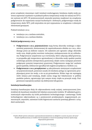 Projekt „Model systemu wdrażania i upowszechniania kształcenia na odległość w uczeniu się przez całe życie”
Projekt współfinansowany ze środków Unii Europejskiej w ramach Europejskiego Funduszu Społecznego
Wyposażenie gastronomii
12
przez urządzenie stanowiące część instalacji wodociągowej. Instalacja ciepłej wody po-
winna zapewniać uzyskanie w punktach poboru temperatury wody nie niższej niż 55°C i
nie wyższej niż 60°C. W pomieszczeniach zmywalni powinny znajdować się urządzenia
podgrzewacze do wyparzania naczyń kuchennych i stołowych, podgrzewające wodę do
temperatury około 90°C, jeśli zmywalnia nie jest wyposażona w urządzenia z własnymi
elementami grzejnymi.
Podział instalacji c.w.u.:
 instalacja c.w.u. zasilana centralnie,
 instalacja c.w.u. zasilana lokalnie.
Podział podgrzewaczy c.w.u.
 Podgrzewacze c.w.u. pojemnościowe mają formę zbiornika wodnego o odpo-
wiedniej pojemności, dostosowanej do zapotrzebowania obiektu na c.w.u., okre-
ślonego przez jej dobowe zużycie. Ich zadaniem jest ogrzanie całego zbiornika
wody oraz, dzięki grubej warstwie izolacyjnej, niedopuszczenie do jej ochłodze-
nia. Podgrzewacze zaopatrzone są w termostaty, które załączają układ grzewczy,
w przypadku gdy temperatura zgromadzonej w zbiorniku wody spadnie poniżej
ustalonego poziomu (temperatury granicznej), dzięki czemu następuje ponowne
podgrzanie powyżej temperatury granicznej. Podgrzewacze mogą być zasilanie
gazem (palnik), elektryczne (grzałka) lub węglem (współpraca z kotłem c.o.).
 Podgrzewacze c.w.u. przepływowe są zdecydowanie mniejszymi urządzeniami
od pojemnościowych, ponieważ zasada ich działania polega na ogrzewaniu prze-
pływającej przez nie wody, a nie na jej gromadzeniu. Wobec tego nie wymagają
wiele miejsca pod instalację, dzięki czemu mogą być lokalizowane w pobliżu
punktów poboru, ograniczając tym samym straty ciepła na przesyle wody. Pod-
grzewacze najczęściej zasilane się elektrycznie lub gazowo.
Instalacja kanalizacyjna
Instalacja kanalizacyjna służy do odprowadzenia wody zużytej, zanieczyszczonej (tzw.
ścieków) do kanalizacji miejskiej lub lokalnej oczyszczalni ścieków. W zakładach gastro-
nomicznych odprowadza się ścieki pochodzenia technologicznego i sanitarnego. Ścieki
technologiczne odprowadzane są z pomieszczeń produkcyjnych, magazynowych, po-
mocniczych, zmywalni, natomiast ścieki higieniczno-sanitarne powstają głównie z urzą-
dzeń sanitarnych.
 