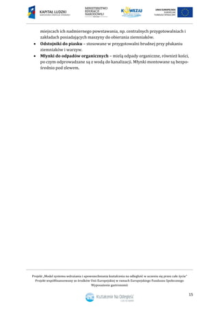 Projekt „Model systemu wdrażania i upowszechniania kształcenia na odległość w uczeniu się przez całe życie”
Projekt współfinansowany ze środków Unii Europejskiej w ramach Europejskiego Funduszu Społecznego
Wyposażenie gastronomii
15
miejscach ich nadmiernego powstawania, np. centralnych przygotowalniach i
zakładach posiadających maszyny do obierania ziemniaków.
 Odstojniki do piasku – stosowane w przygotowalni brudnej przy płukaniu
ziemniaków i warzyw.
 Młynki do odpadów organicznych – mielą odpady organiczne, również kości,
po czym odprowadzane są z wodą do kanalizacji. Młynki montowane są bezpo-
średnio pod zlewem.
 