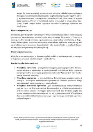 Projekt „Model systemu wdrażania i upowszechniania kształcenia na odległość w uczeniu się przez całe życie”
Projekt współfinansowany ze środków Unii Europejskiej w ramach Europejskiego Funduszu Społecznego
Wyposażenie gastronomii
17
wiatru. Tę formę wentylacji stosuje się najczęściej w zakładach przemysłowych
do odprowadzania nadmiernych zysków ciepła oraz części gazów i pyłów. Otwo-
ry wywiewne umieszczane są przeważnie w świetlikach lub stanowią je wywie-
trzaki dachowe. Otwory w świetlikach należy wyposażyć w przepustnice żalu-
zjowe, dzięki którym można regulować strumień usuwanego powietrza we-
wnętrznego.
Wentylacja grawitacyjna
Wentylacja grawitacyjna to wymiana powietrza, wykorzystująca różnicę ciśnień między
przestrzenią wentylowaną a ujściem kanału wentylacyjnego do atmosfery. Zanieczysz-
czone powietrze zostaje wyssane z pomieszczenia przez kratkę wentylacyjną, a do po-
mieszczenia napływa powietrze zewnętrzne przez celowo wykonane nawiewy (np. ok-
na, kratki nawiewne sterowane higroskopijnie) albo nieszczelności w obudowie budyn-
ku (http://pl.wikipedia.org/wiki/Wentylacja).
Wentylacja mechaniczna
Wentylacja mechaniczna jest to forma wentylacji, w której wymiana powietrza następu-
je za pomocą urządzeń mechanicznych – wentylatorów.
Podział instalacji mechanicznej
 Wentylacja wywiewna – wentylatory wyciągowe, zasysając powietrze do kana-
łów wywiewnych, wytwarzają w pomieszczeniach podciśnienie, które powoduje
napływ powietrza z zewnątrz (przez nieszczelności). Wywiew jest więc mecha-
niczny, a nawiew naturalny.
 Wentylacja nawiewna – w przeciwieństwie do wywiewnej, zasysa powietrze z
zewnątrz i tłoczy je do wentylowanych pomieszczeń. Nadmiar powietrza odpły-
wa przez drzwi, okna, inne otwory i nieszczelności.
 Wentylacja nawiewno-wywiewna – jest najskuteczniejszą formą wentylacji i
staje się coraz bardziej powszechna. Stosowana jest w zakładach gastronomicz-
nych w formie okapów i wyciągów zamontowanych nad źródłami ciepła, aby
usunąć zanieczyszczenia i nie dopuścić do ich rozprzestrzeniania. Wentylacja ta
daje nam możliwość kontroli nawiewanego i wywiewanego powietrza, zapewnia-
jąc komfort pracy.
 