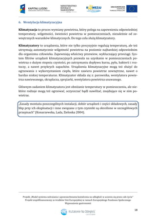 Projekt „Model systemu wdrażania i upowszechniania kształcenia na odległość w uczeniu się przez całe życie”
Projekt współfinansowany ze środków Unii Europejskiej w ramach Europejskiego Funduszu Społecznego
Wyposażenie gastronomii
18
Wentylacja klimatyzacyjna6.
Klimatyzacja to proces wymiany powietrza, który polega na zapewnieniu odpowiedniej
temperatury, wilgotności, świeżości powietrza w pomieszczeniach, niezależnie od ze-
wnętrznych warunków klimatycznych. Do tego celu służą klimatyzatory.
Klimatyzatory to urządzenia, które nie tylko precyzyjnie regulują temperaturę, ale też
utrzymują automatycznie wilgotność powietrza na poziomie najbardziej odpowiednim
dla organizmu człowieka. Zapewniają właściwy przewiew, wykluczający przeciągi. Sys-
tem filtrów urządzeń klimatyzacyjnych pozwala na uzyskanie w pomieszczeniach po-
wietrza o dużym stopniu czystości, po zatrzymaniu dopływu kurzu, pyłu, bakterii i roz-
toczy, a nawet przykrych zapachów. Urządzenia klimatyzacyjne mogą też służyć do
ogrzewania z wykorzystaniem ciepła, które zawiera powietrze zewnętrzne, nawet o
bardzo niskiej temperaturze. Klimatyzator składa się z: parownika, wentylatora powie-
trza nawiewanego, skraplacza, sprężarki, wentylatora powietrza usuwanego.
Głównym zadaniem klimatyzatora jest obniżanie temperatury w pomieszczeniu, ale nie-
które rodzaje mogą też ogrzewać, oczyszczać bądź nawilżać, znajdujące się w nim po-
wietrze.
„Zasady montażu poszczególnych instalacji, dobór urządzeń i części składowych, zasady
bhp przy ich eksploatacji i inne związane z tym czynniki są określone w szczegółowych
przepisach” (Konarzewska, Lada, Zielonka 2004).
 